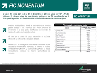 FIC MOMENTUM
El valor del fondo Con corte a 31 de Diciembre de 2015 se ubico en COP 1,475.35
millones. El número actual de inversionistas activos es de 79 consolidando las 5
principales regionales de Colombia donde Profesionales de Bolsa actualmente opera.
FIC MOMENTUM
El valor de la unidad se ubica actualmente en 5,637.98
Ofreciendo un potencial de valorización del 30%.
Durante 2015 la estrategia del fondo se ha concentrado en los
sectores de infraestructura, financiero y de petróleo de acuerdo
al indicador RSI y MACD*. El rebalanceo del portafolio se realiza
mensualmente, buscando las mejores oportunidades de
mercado.
Nuestros inversionistas a través de este vehículo de inversión
podrán acceder a las empresas con mayor potencial de
crecimiento en el corto plazo, identificando los momentos de
sobreventa y sobre compra de los activos.
* Los indicadores RSI y MACD son indicadores matemáticos que miden los niveles cuando un activo está sobrecomprado o sobrevendido. Además de analizar la convegencia de las tendencias.
 