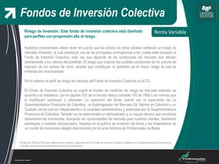 Fondos de Inversión Colectiva
Renta Variable
*El Decreto 2555 de 2010 que reglamenta la creación y operación de los Fondos de Inversión Colectiva vigilados por la Superintendencia Financiera de
Colombia, está disponible públicamente para los inversionistas.
Riesgo de Inversión: Este fondo de inversión colectiva está diseñado
para perfiles con propensión alta al riesgo.
Nuestros inversionistas deben tener en cuenta que los activos de renta variable conllevan un riesgo de
mercado inherente, el cual constituye una de las principales contingencias a los cuales está expuesto el
Fondo de Inversión Colectiva, toda vez que depende de las condiciones del mercado que afectan
directamente a los valores del portafolio. El riesgo que implican las posibles variaciones de los precios de
mercado de los activos de renta variable que constituyen el portafolio es el mayor riesgo al cual se
enfrentan los inversionistas.
Por lo anterior el perfil de riesgo de mercado del Fondo de Inversión Colectiva es ALTO.
El Fondo de Inversión Colectiva se sujeta al modelo de medición de riesgo de mercado estándar de
acuerdo a lo estableció por el capítulo XXI de la circular básica contable 100 de 1995 o las normas que
lo modifiquen sustituyan o adicionen. La operación del fondo cuenta con la supervisión de La
Superintendencia Financiera de Colombia, el Autorregulador del Mercado De Valores en Colombia y un
Custodio de los activos independiente a la sociedad administradora y autorizado por la Superintendencia
Financiera de Colombia. También se ha determinado un administrador y un equipo técnico que monitorea
diariamente las inversiones, buscando las oportunidades de mercado para nuestros clientes, diseñando
estrategias y modelos estructurados, basados en la política de inversión del fondo y los lineamientos de
un comité de inversiones elegido directamente por la junta directiva de Profesionales de Bolsa.
 