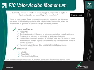 Inversiones
FIC Valor Acción Momentum
Actualmente, ofrecemos este fondo como una opción para invertir el capital de
los inversionistas con un perfil agresivo en acciones*.
Desde su creación este Fondo de Inversión ha ofrecido estrategias que lideran los
indicadores de rentabilidad y volatilidad entre sus principales competidores, es así que
históricamente ha generado un spread de 10% por encima del promedio.
CARACTERÍSTICAS
 Riesgo Alto
 Estrategia basada en indicadores de Momentum, aplicada al mercado accionario.
 Actualmente se concentra en el mercado de acciones en Colombia.
 En temporada de tendencia alcista , la estrategia elige las 5 acciones con mejor
momentum; en periodos bajistas la diversificación del portafolio alcanza hasta un
total de 10 acciones.
 Patrimonio independiente al de la sociedad administradora de valores.
BENEFICIOS
 Liquidez
 Rentabilidad
 Diversificación del Riesgo
*Toda inversión en acciones tiene implícito un riesgo alto. Sin embargo, se puede clasificar el tipo de exposición al riesgo en acciones.
 