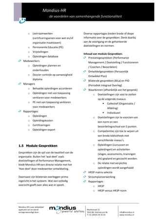 Mondius-HR
                                de voordelen van samenhangende functionaliteit



          o    Leerraamwerken                        Diverse rapportages bieden brede of diepe
               (certificeringseisen voor wet en/of   informatie over de gesprekken. Denk daarbij
               organisatie maatstaven)               aan de voortgang en de gehanteerde
                                                     doelstellingen en normen.
          o    Permanente Educatie (PE)
          o    Vrijstellingen
                                                     Inhoud van module Gesprekken:
          o    Opleidingen database                      Prestatiegesprekken (Performance
     Medewerkers                                        Management / Doelstelling / Functioneren
          o    Opleidingen plannen en                   / Coachen / Beoordelen)
               onderhouden                              Ontwikkelgesprekken (Persoonlijk
          o    Dossier controle op aanwezigheid         Ontwikkel Plan)
               diploma                                  Bilaterale gesprekken (BiLa) en PIO
     Managers                                           (Periodiek integraal Overleg)
          o    Behaalde opleidingen accorderen          Waarbinnen (afhankelijk van het gesprek):
          o    Opleidingen niet van toepassing               o   Doelstellingen zijn vast te stellen
               verklaren voor medewerkers
                                                                 op de volgende niveaus:
          o    PE niet van toepassing verklaren                           Collectief (Organisatie /
               voor medewerkers                                            Afdeling)
     Rapportages                                                          Individueel
          o    Opleidingen
                                                             o   Doelstellingen zijn te voorzien van
          o    Opleidingskosten                                  een norm en een
          o    Certificeringen                                   beoordelingsschaal van 5 punten.
          o    Opleidingen export
                                                             o   Competenties zijn toe te wijzen uit
                                                                 een brede bibliotheek met
                                                                 verschillende niveau’s.
1.5 Module Gesprekken                                        o   Opleidingen (cursussen en
                                                                 opleidingen) en activiteiten
Gesprekken zijn de spil van de kwaliteit van de
                                                                 (stages, assessments, trainingen
organisatie. Buiten het ‘wat-deel’ zoals
                                                                 etc) gepland en gecoacht worden.
doelstellingen of Performance Management,
                                                             o   De relatie met verplichte
biedt Mondius-HR een directe relatie met het
‘Hoe-deel’ door medewerker ontwikkeling.                         opleidingen wordt aangehaald
                                                        HR3P matrix selectie
Daarnaast zijn bilaterale overleggen prima              Stroomplanverwerking
ingericht in het systeem. Wat een volledig              Rapportages
overzicht geeft over alles wat er speelt.                    o   HR3P
                                                             o   HR3P versus HR3P-norm




Mondius HR is een whitelabel
applicatie van en wordt                                Marktstraat 15
vertegenwoordigd door:                                 7631 BX Ootmarsum NL            info@mondius.nl
                                                       T +31 (0)541 35 35 33           www.mondius.nl
 