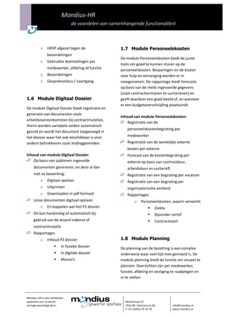 Mondius-HR
                                de voordelen van samenhangende functionaliteit



          o    HR3P afgezet tegen de                 1.7 Module Personeelskosten
               beoordelingen
                                                     De module Personeelskosten biedt de juiste
          o    Gebruikte doelstellingen per
                                                     tools om goed te kunnen sturen op de
               medewerker, afdeling of functie       personeelskosten. Besparingen en de kosten
          o    Beoordelingen                         voor hulp en vervanging worden er in
          o    Gespreksstatus / voortgang            meegenomen. De rapportage biedt forecasts
                                                     op basis van de reeds ingevoerde gegevens
                                                     (zoals contracttermijnen en uurtarieven) en
1.6 Module Digitaal Dossier                          geeft daardoor een goed beeld of, en wanneer
                                                     er een budgetoverschrijding plaatsvindt.
De module Digitaal Dossier biedt registratie en
generatie van documenten zoals
                                                     Inhoud van module Personeelskosten:
arbeidsovereenkomsten bij contractmutaties.
                                                         Registratie van de
Hierin worden variabele velden automatisch
                                                         personeelskostenbegroting per
gevuld en wordt het document toegevoegd in
het dossier waar het ook beschikbaar is voor             medewerker
andere betrokkenen zoals leidinggevenden.                Registratie van de werkelijke externe
                                                         kosten per externe
Inhoud van module Digitaal Dossier:                      Forecast van de kostenbegroting per
    Op basis van sjablonen ingevulde                     externe op basis van contractduur,
     documenten genereren, en deze al dan                arbeidsduur en uurtarief)
     niet na bewerking:                                  Registratie van een begroting per vacature
          o    Digitaal opslaan                          Registratie van een begroting per
          o    Uitprinten                                organisatorische eenheid
          o    Downloaden in pdf formaat                 Rapportages
     Losse documenten digitaal opslaan                       o   Personeelskosten, waarin verwerkt
          o    En koppelen aan het PZ dossier                             Ziekte
     Dit kan handmatig of automatisch bij                                 Bijzonder verlof
     gebruik van de wizard indienst of                                    Contractsoort
     contractmutatie
     Rapportages
          o    Inhoud PZ dossier                     1.8 Module Planning
                         In fysieke dossier         De planning van de bezetting is een complex
                         In digitale dossier        onderwerp waar veel tijd mee gemoeid is. De
                         Manco’s                    module planning biedt de functie om visueel te
                                                     plannen. Overzichten zijn per medewerker,
                                                     functie, afdeling en vestiging te raadplegen en
                                                     in te stellen.



Mondius HR is een whitelabel
applicatie van en wordt                                Marktstraat 15
vertegenwoordigd door:                                 7631 BX Ootmarsum NL          info@mondius.nl
                                                       T +31 (0)541 35 35 33         www.mondius.nl
 