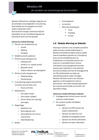 Mondius-HR
                               de voordelen van samenhangende functionaliteit



Mondius-HR biedt een volledige integratie van               o   Urencategorien
de werkelijke omstandigheden in de planning.                o   Uursoorten
Denk daarbij aan de weergave van verlof,                    o   Minimale bezetting per
ziekte en bijzonder verlof.
                                                                         Team
Ook wordt de manager ondersteund bij het
                                                                         Vestiging
beoordelen van een verlofaanvraag door de
planning te tonen over die periode.                                      Functie


Inhoud van module Planning:
    Plannen van medewerkers op:                     1.9 Module Werving en Selectie
          o    Functie                              Werving en selectie is een complexe procedure
          o    Afdeling                             welke met deze module beheersbaar is.
          o    Vestiging                            Mondius-HR bekijkt bij iedere vacature welke
     Middels cyclische sjablonen                    interne kandidaten geschikt zijn. Enerzijds op
     Directe visuele weergave van:                  basis van de ontwikkelwensen van
                                                    medewerkers en anderzijds op basis van
          o    Ziekteverzuim
                                                    externen in eenzelfde functie. Directe
          o    Verlof (i.c.m. module verlof)
                                                    sollicitaties kunnen geregistreerd worden
          o    Bijzonder verlof                     evenals open sollicitaties. Is de sollicitant
          o    Andere redenen van afwezigheid       eenmaal kandidaat; dan kan de leidinggevende
     Directe visuele weergave van:                  (en HR) onafhankelijk van elkaar de
          o    Onderbezetting                       sollicitatieprocedure verder vervolgen.
          o    Overbezetting                        Mondius-HR biedt inzicht in de relevante
                                                    gegevens en binnengekomen mails en
     In de planning zorgen automatische
                                                    documenten. Het unieke waarderingssysteem
     correcties voor de reële uren:
                                                    per contactmoment biedt snel inzicht in de
          o    Pauze correcties                     potentiële collega.
     Medewerkers
          o    Zien eigen rooster                   Inhoud van module Werving en Selectie:
          o    Zien rooster collega’s                   Leidinggevenden kunnen samen met HR
          o    Kunnen direct een vrije dag             vacatures onderhouden.
               aanvragen                               Per vacature worden kandidaten
     Rapportages                                       voorgesteld:
          o    Geplande uren                                o   Op basis van POP wensen van
          o    Gecorrigeerde uren                               andere medewerkers
          o    Gecorrigeerde uren versus                    o   Op basis van externen met
               contracturen                                     dezelfde of soortgelijke functie
          o    Vakantieplanning                             o   Op basis van directe sollicitaties
     Beheer                                                 o   Op basis van open sollicitaties



Mondius HR is een whitelabel
applicatie van en wordt                               Marktstraat 15
vertegenwoordigd door:                                7631 BX Ootmarsum NL            info@mondius.nl
                                                      T +31 (0)541 35 35 33           www.mondius.nl
 