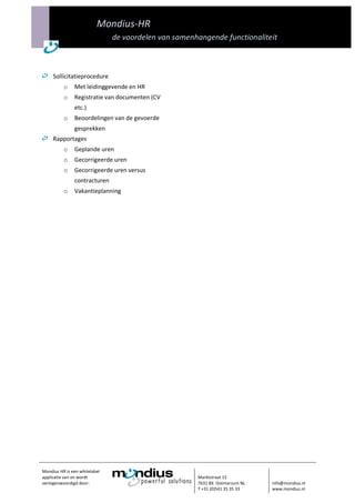 Mondius-HR
                               de voordelen van samenhangende functionaliteit



     Sollicitatieprocedure
          o    Met leidinggevende en HR
          o    Registratie van documenten (CV
               etc.)
          o    Beoordelingen van de gevoerde
               gesprekken
     Rapportages
          o    Geplande uren
          o    Gecorrigeerde uren
          o    Gecorrigeerde uren versus
               contracturen
          o    Vakantieplanning




Mondius HR is een whitelabel
applicatie van en wordt                               Marktstraat 15
vertegenwoordigd door:                                7631 BX Ootmarsum NL    info@mondius.nl
                                                      T +31 (0)541 35 35 33   www.mondius.nl
 