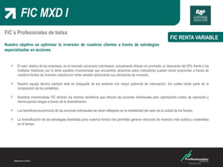 FIC MXD I
FIC RENTA VARIABLE
FIC´s Profesionales de bolsa
Nuestro objetivo es optimizar la inversión de nuestros clientes a través de estrategias
especializadas en acciones.
 El valor relativo de las empresas, en el mercado accionario colombiano, actualmente ofrecen en promedio un descuento del 20% frente a los
múltiplos históricos; por lo tanto aquellos inversionistas que encuentren atractivos estos indicadores pueden tomar posiciones a través de
nuestros fondos de inversión colectiva en renta variable optimizando sus decisiones de inversión.
 Nuestro equipo técnico siempre está en búsqueda de los sectores con mayor potencial de valorización, los cuales harán parte de la
composición de los portafolios.
 Nuestros inversionistas FIC tendrán los mismos beneficios que ofrecen las acciones individuales pero optimizando costos de operación y
disminuyendo riesgos a través de la diversificación.
 Los beneficios económicos de las acciones individuales se verán reflejados en la rentabilidad del valor de la unidad de los fondos.
 La diversificación de las estrategias diseñadas para nuestros fondos han permitido generar vehículos de inversión más solidos y sostenibles
en el tiempo.
 