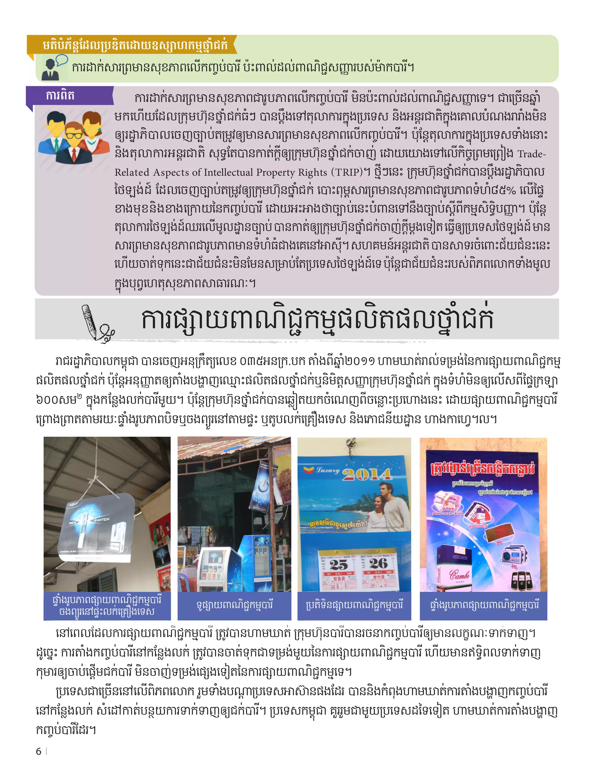 6
មតិ​បំភ័ន្ត​ដែល​ប្រឌិត​ដោយ​ឧស្សាហកម្ម​ថ្នាំជក់
ការដាក់សារព្រមានសុខភាពល�ើកញ្ចប់បារី ប៉ះពាល់ដល់ពាណិជ្ជសញ្ញារបស់ម៉ាកបារី។
	 ការដាក់សារព្រមានសុខភាពជារូបភាពល�ើកញ្ចប់បារី មិនប៉ះពាល់ដល់ពាណិជ្ជសញ្ញាទេ។ ជាច្រើនឆ្នាំ	
មកហ�ើយដែលក្រុមហ៊ុនថ្នាំជក់ធំៗ បានប្តឹងទៅតុលាការក្នុងប្រទេស និងអន្តរជាតិ​ក្នុងគោលបំណងរារាំងមិន
ឲ្យរដ្ឋាភិបាលចេញច្បាប់តម្រូវឲ្យមានសារព្រមានសុខភាពល�ើកញ្ចប់បារី។ ប៉ុន្តែ​តុលាការក្នុងប្រទេសទាំងនោះ 
និងតុលាការអន្តរជាតិ សុទ្ធតែបានកាត់ក្តីឲ្យក្រុមហ៊ុនថ្នាំជក់ចាញ់ ដោយយោងទៅល�ើកិច្ចព្រមព្រៀង Trade-
Related Aspects of Intellectual Property Rights (TRIP)។ ថ្មីៗនេះ ក្រុមហ៊ុនថ្នាំជក់បានប្តឹងរដ្ឋាភិបាល	
ថៃឡង់ដ៍ ដែលចេញច្បាប់តម្រូវឲ្យក្រុមហ៊ុនថ្នាំជក់ បោះពុម្ព​សារព្រមានសុខភាពជារូបភាពទំហំ៨៥% ល�ើផ្ទៃ	
ខាងមុខនិងខាងក្រោយនៃកញ្ចប់បារី ដោយ​អះអាងថាច្បាប់នេះបំពានទៅនឹងច្បាប់ស្ដីពីកម្មសិទ្ធិបញ្ញា។ ប៉ុន្តែ	
តុលាការថៃឡង់ដ៍ឈរល�ើមូលដ្ឋានច្បាប់ បានកាត់ឲ្យក្រុមហ៊ុនថ្នាំជក់ចាញ់ក្តីម្តងទ�ៀត ធ្វើឲ្យប្រទេសថៃឡង់ដ៍ មាន	
សារព្រមានសុខភាពជារូបភាពមានទំហំធំជាងគេនៅអាស៊ី។ សហគមន៍អន្តរជាតិ បានសាទរចំពោះជ័យជំនះនេះ 
ហ�ើយចាត់ទុកនេះជាជ័យជំនះមិនមែនសម្រាប់តែប្រទេសថៃឡង់ដ៍ទេ ប៉ុន្តែជាជ័យជំនះរបស់ពិភពលោកទាំងមូល
ក្នុងបុព្វហេតុសុខភាពសាធារណៈ។
	 រាជរដ្ឋាភិបាលកម្ពុជា បានចេញអនុក្រឹត្យលេខ ០៣៥អនក្រ.បក តាំងពីឆ្នាំ២០១១ ហាមឃាត់រាល់ទម្រង់នៃការផ្សាយពាណិជ្ជកម្ម
ផលិតផលថ្នាំជក់ ប៉ុន្តែអនុញ្ញាតឲ្យតាំងបង្ហាញឈ្មោះផលិតផលថ្នាំជក់ឬនិមិត្តសញ្ញាក្រុមហ៊ុនថ្នាំជក់ ក្នុងទំហំមិនឲ្យល�ើសពីផ្ទៃក្រឡា
៦០០សម២
 ក្នុងកន្លែងលក់បារីមួយ។ ប៉ុន្តែ​ក្រុមហ៊ុនថ្នាំជក់បានឆ្លៀតយកចំណេញពីចន្លោះប្រហោងនេះ ដោយផ្សាយពាណិជ្ជកម្មបារី
ព្រោងព្រាតតាមរយៈផ្ទាំងរូបភាពបិទឬចងព្យួរនៅតាមផ្ទះ ឬតូបលក់គ្រឿងទេស និងភោជនីយដ្ឋាន ហាងកាហ្វេ។ល។
	 នៅពេលដែលការផ្សាយពាណិជ្ជកម្មបារី ត្រូវបានហាមឃាត់ ក្រុមហ៊ុនបារីបានរចនាកញ្ចប់បារីឲ្យមានលក្ខណៈទាក់ទាញ។
ដូច្នេះ ការតាំងកញ្ចប់បារីនៅកន្លែងលក់ ត្រូវបានចាត់ទុកជាទម្រង់មួយនៃការផ្សាយពាណិជ្ជកម្មបារី ហ�ើយមានឥទ្ធិពលទាក់ទាញ	
កុមារឲ្យចាប់ផ្តើមជក់បារី មិនចាញ់ទម្រង់ផ្សេងទ�ៀតនៃការផ្សាយពាណិជ្ជកម្មទេ។
	 ប្រទេសជាច្រើននៅល�ើពិភពលោក រួមទាំងបណ្តាប្រទេសអាស៊ានផងដែរ បាននិងកំពុងហាមឃាត់ការតាំងបង្ហាញកញ្ចប់បារី	
នៅកន្លែងលក់ សំដៅកាត់បន្ថយការទាក់ទាញឲ្យជក់បារី។ ប្រទេសកម្ពុជា គួររួមជាមួយប្រទេសដទៃទ�ៀត ហាមឃាត់ការតាំងបង្ហាញ	
កញ្ចប់បារីដែរ។
ការផ្សាយពាណិជ្ជកម្មផលិតផលថ្នាំជក់
ការ​ពិត
ផ្ទាំង​រូបភាព​ផ្សាយ​ពាណិជ្ជកម្មបារី
ចងព្យួរ​នៅ​ផ្ទះ​លក់​គ្រឿង​ទេស
ទូផ្សាយ​ពាណិជ្ជកម្មបារី ប្រតិទិន​ផ្សាយ​ពាណិជ្ជកម្មបារី ផ្ទាំង​រូបភាពផ្សាយ​ពាណិជ្ជកម្មបារី
 