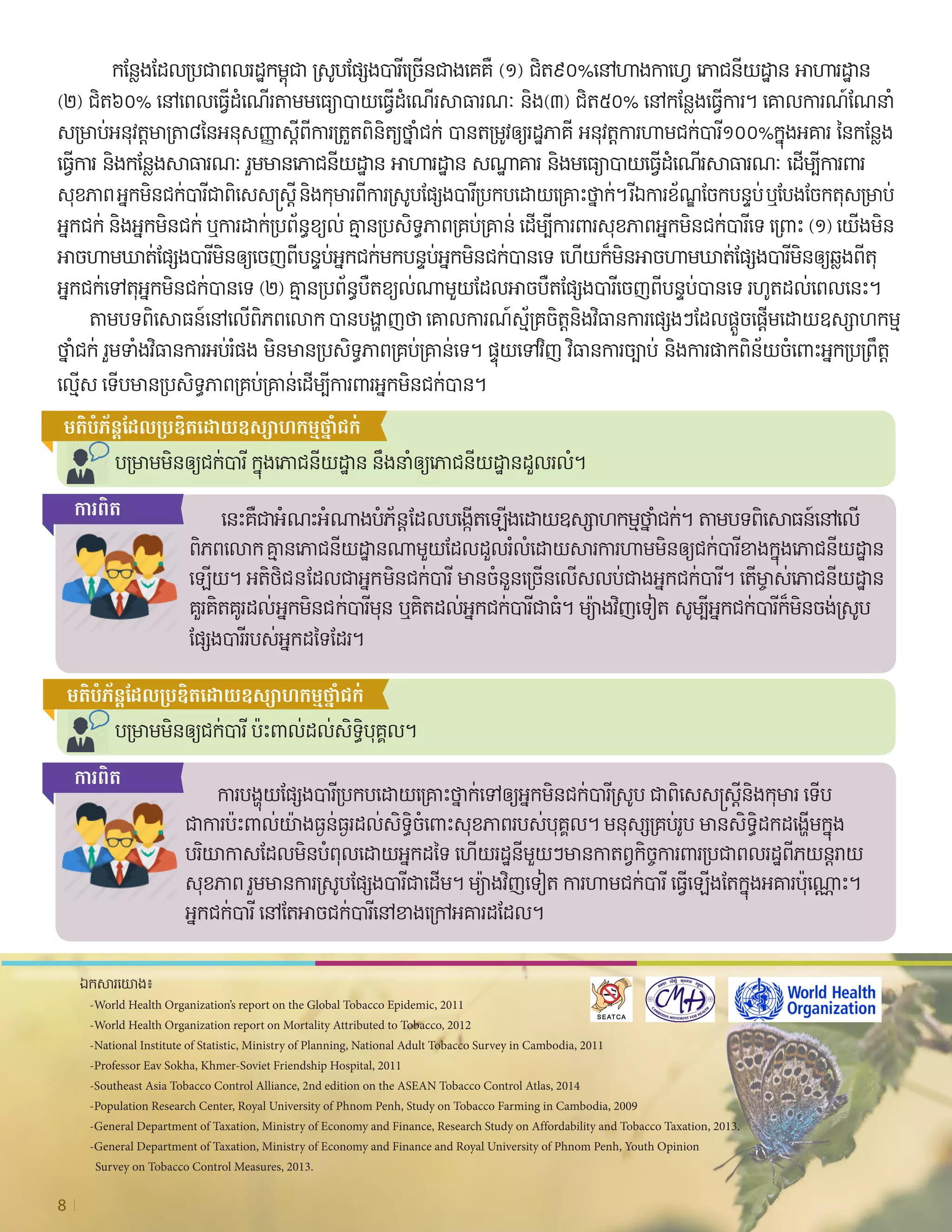 8
	 	 កន្លែងដែលប្រជាពលរដ្ឋកម្ពុជា ស្រូបផ្សែងបារីច្រើនជាងគេគឺ (១) ជិត៩០%នៅហាងកាហ្វេ ភោជនីយដ្ឋាន អាហារដ្ឋាន
(២) ជិត៦០% នៅពេលធ្វើដំណ�ើរតាមមធ្យោបាយធ្វើដំណ�ើរសាធារណៈ និង(៣) ជិត៥០% នៅកន្លែងធ្វើការ។ គោលការណ៍ណែនាំ
សម្រាប់អនុវត្តមាត្រា៨នៃអនុសញ្ញាស្ដីពីការត្រួតពិនិត្យថ្នាំជក់ បានតម្រូវឲ្យរដ្ឋភាគី អនុវត្តការហាមជក់បារី១០០%ក្នុងអគារ នៃកន្លែង	
ធ្វើការ និងកន្លែងសាធារណៈ រួមមានភោជនីយដ្ឋាន អាហារដ្ឋាន សណ្ឋាគារ និងមធ្យោបាយធ្វើដំណ�ើរសាធារណៈ ដ�ើម្បីការពារ	
សុខភាព អ្នកមិនជក់បារីជាពិសេសស្រ្តី និងកុមារពីការស្រូបផ្សែងបារីប្រកបដោយគ្រោះថ្នាក់។ រីឯការខ័ណ្ឌចែកបន្ទប់ ឬបែងចែកតុសម្រាប់  
អ្នកជក់ និងអ្នកមិនជក់ ឬការដាក់ប្រព័ន្ធខ្យល់ គ្មានប្រសិទ្ធភាពគ្រប់គ្រាន់ ដ�ើម្បីការពារសុខភាពអ្នកមិនជក់បារីទេ ព្រោះ (១) យ�ើងមិន
អាចហាមឃាត់ផ្សែងបារីមិនឲ្យចេញពីបន្ទប់អ្នកជក់មកបន្ទប់អ្នកមិនជក់បានទេ ហ�ើយក៏មិនអាចហាមឃាត់ផ្សែងបារីមិនឲ្យឆ្លងពីតុ
អ្នកជក់ទៅតុអ្នកមិនជក់បានទេ (២) គ្មានប្រព័ន្ធបឺតខ្យល់ណាមួយដែលអាចបឺតផ្សែងបារីចេញពីបន្ទប់បានទេ រហូតដល់ពេលនេះ។
	 តាមបទពិសោធន៍នៅល�ើពិភពលោក បានបង្ហាញថា គោលការណ៍ស្ម័គ្រចិត្តនិងវិធានការផ្សេងៗដែលផ្ដួចផ្ដើមដោយឧស្សាហកម្ម                 
ថ្នាំជក់ រួមទាំងវិធានការអប់រំផង មិនមានប្រសិទ្ធភាពគ្រប់គ្រាន់ទេ។ ផ្ទុយទៅវិញ វិធានការច្បាប់ និងការផាកពិន័យចំពោះអ្នកប្រព្រឹត្ត	
ល្មើស ទ�ើបមានប្រសិទ្ធភាពគ្រប់គ្រាន់ដ�ើម្បីការពារអ្នកមិនជក់បាន។
មតិ​បំភ័ន្ត​ដែល​ប្រឌិត​ដោយ​ឧស្សាហកម្ម​ថ្នាំជក់
មតិ​បំភ័ន្ត​ដែល​ប្រឌិត​ដោយ​ឧស្សាហកម្ម​ថ្នាំជក់
បម្រាមមិនឲ្យជក់បារី ក្នុងភោជនីយដ្ឋាន នឹងនាំឲ្យភោជនីយដ្ឋានដួលរលំ។
បម្រាមមិនឲ្យជក់បារី ប៉ះពាល់ដល់សិទ្ធិបុគ្គល។
	 នេះគឺជាអំណះអំណាងបំភ័ន្តដែលបង្កើតឡ�ើងដោយឧស្សាហកម្មថ្នាំជក់។ តាមបទពិសោធន៍នៅល�ើ	
ពិភពលោក គ្មានភោជនីយដ្ឋានណាមួយដែលដួលរំលំដោយសារការហាមមិនឲ្យជក់បារីខាងក្នុងភោជនីយដ្ឋាន
ឡ�ើយ។ អតិថិជនដែលជាអ្នកមិនជក់បារី មានចំនួនច្រើនល�ើសលប់ជាងអ្នកជក់បារី។ ត�ើម្ចាស់ភោជនីយដ្ឋាន
គួរគិតគូរដល់អ្នកមិនជក់បារីមុន ឬគិតដល់អ្នកជក់បារីជាធំ។ ម្យ៉ាងវិញទ�ៀត សូម្បីអ្នកជក់បារីក៏មិនចង់ស្រូប	
ផ្សែងបារីរបស់អ្នកដទៃដែរ។
	 ការបង្ហុយផ្សែងបារីប្រកបដោយគ្រោះថ្នាក់ទៅឲ្យអ្នកមិនជក់បារីស្រូប ជាពិសេសស្ត្រីនិងកុមារ ទ�ើប	
ជា​ការ​ប៉ះពាល់យ៉ាងធ្ងន់ធ្ងរដល់សិទ្ធិចំពោះសុខភាពរបស់បុគ្គល។ មនុស្សគ្រប់រូប មានសិទ្ធិដកដង្ហើមក្នុង
បរិយាកាសដែលមិនបំពុលដោយអ្នកដទៃ ហ�ើយរដ្ឋនីមួយៗមានកាតព្វកិច្ចការពារប្រជាពលរដ្ឋពីភយន្តរាយ
សុខភាព រួមមានការស្រូបផ្សែងបារីជាដ�ើម។ ម្យ៉ាងវិញទ�ៀត ការហាមជក់បារី ធ្វើឡ�ើងតែក្នុងអគារប៉ុណ្ណោះ។
អ្នកជក់បារី នៅតែអាចជក់បារីនៅខាងក្រៅអគារដដែល។
     ឯកសារយោង៖
	 -World Health Organization’s report on the Global Tobacco Epidemic, 2011
	 -World Health Organization report on Mortality Attributed to Tobacco, 2012
	 -National Institute of Statistic, Ministry of Planning, National Adult Tobacco Survey in Cambodia, 2011
	 -Professor Eav Sokha, Khmer-Soviet Friendship Hospital, 2011
	 -Southeast Asia Tobacco Control Alliance, 2nd edition on the ASEAN Tobacco Control Atlas, 2014
	 -Population Research Center, Royal University of Phnom Penh, Study on Tobacco Farming in Cambodia, 2009
	 -General Department of Taxation, Ministry of Economy and Finance, Research Study on Affordability and Tobacco Taxation, 2013.
	 -General Department of Taxation, Ministry of Economy and Finance and Royal University of Phnom Penh, Youth Opinion
	 Survey on Tobacco Control Measures, 2013.
ការ​ពិត
ការ​ពិត
 
