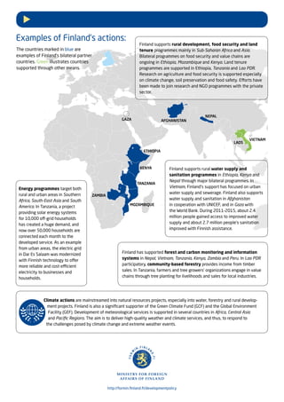 ETHIOPIA
VIETNAM
KENYA
AFGHANISTAN
http://formin.finland.fi/developmentpolicy
Finland supports rural water supply and
sanitation programmes in Ethiopia, Kenya and
Nepal through major bilateral programmes. In
Vietnam, Finland’s support has focused on urban
water supply and sewerage. Finland also supports
water supply and sanitation in Afghanistan
in cooperation with UNICEF, and in Gaza with
the World Bank. During 2011–2015, about 2.4
million people gained access to improved water
supply and about 2.7 million people’s sanitation
improved with Finnish assistance.
Finland supports rural development, food security and land
tenure programmes mainly in Sub-Saharan Africa and Asia.
Bilateral programmes on food security and value chains are
ongoing in Ethiopia, Mozambique and Kenya. Land tenure
programmes are supported in Ethiopia, Tanzania and Lao PDR.
Research on agriculture and food security is supported especially
on climate change, soil preservation and food safety. Efforts have
been made to join research and NGO programmes with the private
sector.
Energy programmes target both
rural and urban areas in Southern
Africa, South-East Asia and South
America. In Tanzania, a project
providing solar energy systems
for 10,000 off-grid households
has created a huge demand, and
now over 50,000 households are
connected each month to the
developed service. As an example
from urban areas, the electric grid
in Dar Es Salaam was modernized
with Finnish technology to offer
more reliable and cost-efficient
electricity to businesses and
households.
Finland has supported forest and carbon monitoring and information
systems in Nepal, Vietnam, Tanzania, Kenya, Zambia and Peru. In Lao PDR
participatory, community-based forestry provides income from timber
sales. In Tanzania, farmers and tree growers’ organizations engage in value
chains through tree planting for livelihoods and sales for local industries.
Examples of Finland’s actions:
GAZA
TANZANIA
MOZAMBIQUE
Climate actions are mainstreamed into natural resources projects, especially into water, forestry and rural develop-
ment projects. Finland is also a significant supporter of the Green Climate Fund (GCF) and the Global Environment
Facility (GEF). Development of meteorological services is supported in several countries in Africa, Central Asia
and Pacific Regions. The aim is to deliver high-quality weather and climate services, and thus, to respond to
the challenges posed by climate change and extreme weather events.
NEPAL
LAOS
ZAMBIA
The countries marked in blue are
examples of Finland’s bilateral partner
countries. Green illustrates countries
supported through other means.
 