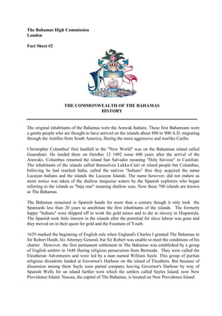 The Bahamas High Commission
London
Fact Sheet #2
THE COMMONWEALTH OF THE BAHAMAS
HISTORY
The original inhabitants of the Bahamas were the Arawak Indians. These first Bahamians were
a gentle people who are thought to have arrived on the islands about 800 to 900 A.D. migrating
through the Antilles from South America, fleeing the more aggressive and warlike Caribs.
Christopher Columbus' first landfall in the "New World" was on the Bahamian island called
Guanahani. He landed there on October 12 1492 some 600 years after the arrival of the
Arawaks. Columbus renamed the island San Salvador meaning "Holy Saviour" in Castilian.
The inhabitants of the islands called themselves Lukku-Cairi or island people but Columbus,
believing he had reached India, called the natives "Indians" thus they acquired the name
Lucayan Indians and the islands the Lucayan Islands. The name however, did not endure as
more notice was taken of the shallow turquoise waters by the Spanish explorers who began
referring to the islands as "baja mar" meaning shallow seas. Now these 700 islands are known
as The Bahamas.
The Bahamas remained in Spanish hands for more than a century though it only took the
Spaniards less than 20 years to annihilate the first inhabitants of the islands. The formerly
happy "Indians" were shipped off to work the gold mines and to die in slavery in Hispaniola.
The Spanish took little interest in the islands after the potential for slave labour was gone and
they moved on in their quest for gold and the Fountain of Youth.
1629 marked the beginning of English rule when England's Charles I granted The Bahamas to
Sir Robert Heath, his Attorney General, but Sir Robert was unable to meet the conditions of his
charter. However, the first permanent settlement in The Bahamas was established by a group
of English settlers in 1648 fleeing religious persecution from Bermuda. They were called the
Eleutheran Adventurers and were led by a man named William Sayle. This group of puritan
religious dissidents landed at Governor's Harbour on the island of Eleuthera. But because of
dissension among them Sayle soon parted company leaving Governor's Harbour by way of
Spanish Wells for an island further west which the settlers called Sayles Island, now New
Providence Island. Nassau, the capital of The Bahamas, is located on New Providence Island.
 