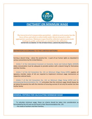 FACTSHEET ON MINIMUM WAGE 
DEFINITION ACCORDING TO THE UNITED NATIONS 
Earning a decent living – above the poverty line - is part of our human rights as stipulated in various conventions by the United Nations. Article 7 of the International Covenant on Economic, Social and Cultural Rights (ICESCR) states remuneration must be adequate to provide workers with a decent living for themselves and their families. Article 7 of the ILO Convention No. 131 on Minimum Wage Fixing (1970) explains all signatory member states of ILO are required to implement minimum wage mechanisms at respective national levels. Article 7 of the ILO Convention No. 131 on Minimum Wage Fixing (1970) and its accompanying Recommendation No. 135 articulates that the minimum wage should always be set above the poverty line with the intention of ensuring survival of not only the worker but also his/her family. GENERAL CRITERIA FOR CALCULATING MINIMUM WAGE 
To calculate minimum wage, these six criteria should be taken into consideration as formulated by the ILO and can be found in their Recommendation No. 135. - the needs of workers and their families; 
The lowest level of remuneration permitted … which in each country has the force of law and which is enforceable under threat of penal or other appropriate sanctions. Minimum wages fixed by collective agreements made binding by public authorities are included in this definition 
DEFINITION ACCORDING TO THE INTERNATIONAL LABOUR ORGANIZATION (ILO)  