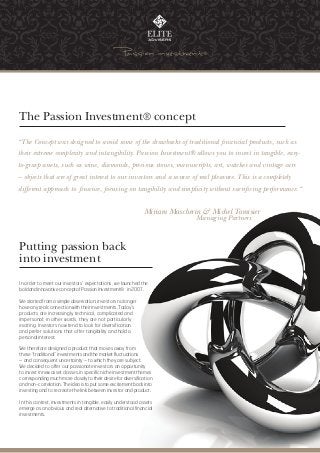 The Passion Investment® concept

“The Concept was designed to avoid some of the drawbacks of traditional financial products, such as
their extreme complexity and intangibility. Passion Investment® allows you to invest in tangible, easy-
to-grasp assets, such as wine, diamonds, precious stones, manuscripts, art, watches and vintage cars
– objects that are of great interest to our investors and a source of real pleasure. This is a completely
different approach to finance, focusing on tangibility and simplicity without sacrificing performance.“


                                                              Miriam Mascherin & Michel Tamisier
                                                                             Managing Partners



Putting passion back
into investment

In order to meet our investors’ expectations, we launched the
bold and innovative concept of Passion Investment® in 2007.

We started from a simple observation: investors no longer
have any real connection with their investments. Today’s
products are increasingly technical, complicated and
impersonal; in other words, they are not particularly
exciting. Investors now tend to look for diversification
and prefer solutions that offer tangibility and hold a
personal interest.

We therefore designed a product that moves away from
these “traditional” investments and the market fluctuations
– and consequent uncertainty – to which they are subject.
We decided to offer our passionate investors an opportunity
to invest in new asset classes, in specific niche investment themes
corresponding much more closely to their desire for diversification
and non-correlation. The idea is to put some excitement back into
investing and to recreate the link between investor and product.

In this context, investments in tangible, easily understood assets
emerge as an obvious and real alternative to traditional financial
investments.
 