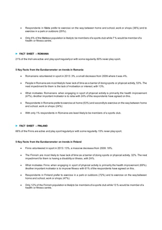  Respondents in Malta prefer to exercise on the way between home and school, work or shops (36%) and to 
exercise in a park or outdoors (29%). 
 Only 6% of the Maltese population is likely to be members of a sports club while 7 % would be member of a 
health- or fitness centre. 
 FACT SHEET – ROMANIA 
21% of the Irish are active and play sport regularly or with some regularity. 60% never play sport. 
5 Key Facts from the Eurobarometer on trends in Romania 
 Romanians volunteered in sport in 2013: 3%, a small decrease from 2009 where it was 4%. 
 People in Romania are most likely to have lack of time as a barrier of doing sports or physical activity, 53%. The 
next impediment for them is the lack of motivation or interest, with 13%. 
 What motivates Romanians when engaging in sport of physical activity is primarily the health improvement 
(47%). Another important motivator is to relax with 24% of the respondents have agreed on this . 
 Respondents in Romania prefer to exercise at home (53%) and secondly to exercise on the way between home 
and school, work or shops (24%) 
 With only 1% respondents in Romania are least likely to be members of a sports club. 
 FACT SHEET – FINLAND 
66% of the Finns are active and play sport regularly or with some regularity. 15% never play sport. 
5 Key Facts from the Eurobarometer on trends in Finland 
 Finns volunteered in sport in 2013: 13%, a massive decrease from 2009: 18%. 
 The Finnish are most likely to have lack of time as a barrier of doing sports or physical activity, 32%. The next 
impediment for them is having a disability or illness, with 24%. 
 What motivates Finns when engaging in sport of physical activity is primarily the health improvement (69%). 
Another important motivator is to improve fitness with 61% of the respondents have agreed on this . 
 Respondents in Finland prefer to exercise in a park or outdoors (72%) and to exercise on the way between 
home and school, work or shops (47%) 
 Only 12% of the Finnish population is likely to be members of a sports club while 13 % would be member of a 
health- or fitness centre. 
