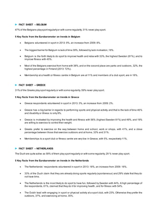  FACT SHEET – BELGIUM 
47% of the Belgians play sport regularly or with some regularity. 31% never play sport. 
5 Key Facts from the Eurobarometer on trends in Belgium 
 Belgians volunteered in sport in 2013: 9%, an increase from 2009: 8%. 
 The biggest barrier for Belgium is lack of time 39%, followed by lack motivation, 19%. 
 Belgium is the forth likely to do sport to improve health and relax with 53%, the highest Sweden (81%), and to 
improve fitness with 45%. 
 Most of the Belgians exercise from home with 38%, and on the second place are parks and outdoors, 32%, the 
highest percentage in Finland (2013: 72%). 
 Membership at a health or fitness centre in Belgium are at 11% and members of a club sport, are in 16%. 
 FACT SHEET – GREECE 
31% of the Greeks play sport regularly or with some regularity. 59% never play sport. 
5 Key Facts from the Eurobarometer on trends in Greece 
 Greece respondents volunteered in sport in 2013: 3%, an increase from 2009: 2%. 
 Greece has a big barrier in regards to performing sports and physical activity, and that is the lack of time 46% 
and disability or illness is only 9%. 
 Greece is motivated by improving the health and fitness with 56% (highest Sweden 81%) and 49%, and 19% 
are willing to exercise to control their weight. 
 Greeks prefer to exercise on the way between home and school, work or shops, with 41%, and a close 
percentage between those that exercise outdoors and at home, 33% and 31%. 
 Memberships to a sport club or fitness centre are very low in Greece, with 5%, respectively 11%. 
 FACT SHEET – NETHERLANDS 
The Duch are quite active as 58% of them play sport regularly or with some regularity. 29 % never play sport. 
5 Key Facts from the Eurobarometer on trends in the Netherlands 
 The Netherlands ’ respondents volunteered in sport in 2013: 18%, an increase from 2009: 16%. 
 33% of the Duch claim that they are already doing sports regularly (spontaneous) and 29% state that they do 
not have time. 
 The Netherlands is the most likely to do sport to have fun, followed by Sweden with 44%. A high percentage of 
the respondents, 61%, claimed that they do it for improving health, and for fitness with 54%. 
 The Dutch lead with engaging in sport or physical activity at a spor t club, with 23%. Otherwise they prefer the 
outdoors, 37%, and exercising at home, 35%. 
 
