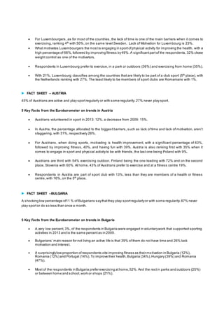  For Luxembourgers , as for most of the countries, the lack of time is one of the main barriers when it comes to 
exercising, ranking 4th with 50%, on the same level Sweden. Lack of Motivation for Luxembourg is 23%. 
 What motivates Luxembourgers the most is engaging in sport of physical activity for improving the health, with a 
high percentage of 66%, followed by improving fitness by 49%. A significant part of the respondents, 32% chose 
weight control as one of the motivators. 
 Respondents in Luxembourg prefer to exercise, in a park or outdoors (36%) and exercising from home (35%). 
 With 21%, Luxembourg classifies among the countries that are likely to be part of a club sport (5th place), with 
the Netherlands ranking with 27%. The least likely to be members of sport clubs are Romanians with 1%. 
 FACT SHEET – AUSTRIA 
45% of Austrians are active and play sport regularly or with some regularity. 27% never play sport. 
5 Key Facts from the Eurobarometer on trends in Austria 
 Austrians volunteered in sport in 2013: 12%, a decrease from 2009: 15%. 
 In Aus tria, the percentage allocated to the bigges t barriers , s uch as lack of time and lack of motivation, aren’t 
staggering, with 31%, respectively 26%. 
 For Austrians, when doing sports, motivating is health improvement, with a significant percentage of 63%, 
followed by improving fitness, 40%, and having fun with 39%. Austria is also ranking first with 35% when it 
comes to engage in sport and physical activity to be with friends, the last one being Poland with 9%. 
 Austrians are third with 54% exercising outdoor, Finland being the one leading with 72% and on the second 
place, Slovenia with 60%. At home, 43% of Austrians prefer to exercise and at a fitness centre 19%. 
 Respondents in Austria are part of sport club with 13%, less than they are members of a health or fitness 
centre, with 16%, on the 5th place. 
 FACT SHEET –BULGARIA 
A shocking low percentage of11 % of Bulgarians say that they play sport regularly or with some regularity. 87% never 
play sport or do so less than once a month. 
5 Key Facts from the Eurobarometer on trends in Bulgaria 
 A very low percent, 3%, of the respondents in Bulgaria were engaged in voluntary work that supported sporting 
activities in 2013 and is the same percent as in 2009. 
 Bulgarians ’ main reason for not living an active life is that 39% of them do not have time and 26% lack 
motivation and interest. 
 A surprisingly low proportion of respondents cite improving fitness as their motivation in Bulgaria (12%), 
Romania (12%) and Portugal (14%). To improve their health, Bulgaria (34%), Hungary (39%) and Romania 
(47%). 
 Most of the respondents in Bulgaria prefer exercising at home, 52%. And the rest in parks and outdoors (25%) 
or between home and school, work or shops (21%). 
 