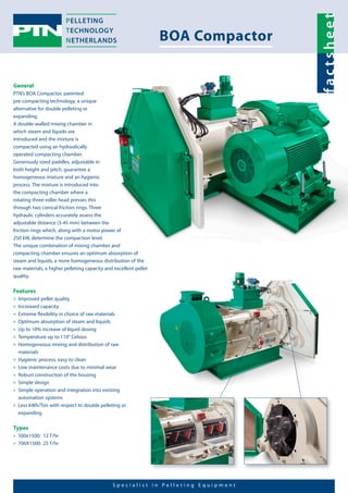S p e c i a l i s t i n P e l l e t i n g E q u i p m e n t 
General 
PTN’s BOA Compactor, patented 
pre-compacting technology, a unique 
alternative for double pelleting or 
expanding. 
A double-walled mixing chamber in 
which steam and liquids are 
introduced and the mixture is 
compacted using an hydraulically 
operated compacting chamber. 
Generously sized paddles, adjustable in 
both height and pitch, guarantee a 
homogeneous mixture and an hygienic 
process. The mixture is introduced into 
the compacting chamber where a 
rotating three-roller head presses this 
through two conical friction rings. Three 
hydraulic cylinders accurately assess the 
adjustable distance (3-45 mm) between the 
friction rings which, along with a motor power of 
250 kW, determine the compaction level. 
The unique combination of mixing chamber and 
compacting chamber ensures an optimum absorption of 
steam and liquids, a more homogeneous distribution of the 
raw materials, a higher pelleting capacity and excellent pellet 
quality. 
Features 
»» Improved pellet quality 
»» Increased capacity 
»» Extreme flexibility in choice of raw materials 
»»Optimum absorption of steam and liquids 
»» Up to 10% increase of liquid dosing 
»» Temperature up to 110° Celsius 
»» Homogeneous mixing and distribution of raw 
materials 
»» Hygienic process, easy to clean 
»» Low maintenance costs due to minimal wear 
»» Robust construction of the housing 
»» Simple design 
»» Simple operation and integration into existing 
automation systems 
»» Less kWh/Ton with respect to double pelleting or 
expanding 
Types 
»» 500x1500: 12 T/hr 
»» 700X1500: 25 T/hr 
BOA Compactor 
f a c t s h e e t 
 