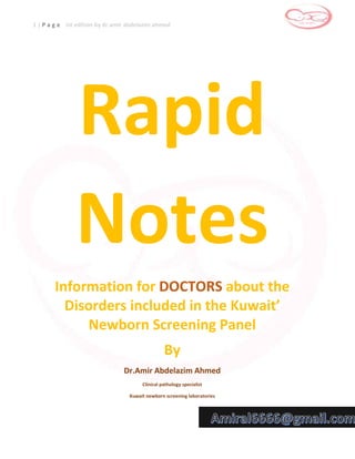 1 | P a g e Ist edition by dr.amir abdelazim ahmed
Rapid
Notes
Information for DOCTORS about the
Disorders included in the Kuwait’
Newborn Screening Panel
By
Dr.Amir Abdelazim Ahmed
Clinical pathology specialist
Kuwait newborn screening laboratories
 