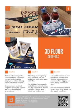 1
3
2
3D FLOOR
GRAPHICS
3D floor advertising media
throughout your campaigns,
you are presenting your
target group with a striking
visual advertising message.
Consumers are positively
surprised and highly appreci-
ate the unique product
presentation.
While they seem to pop up
right in front of you, the
media floor posters are abso-
lutely flat.
The 3D FloorPosters can be
applied to any smooth, clean
and dry floor surface. Special
materials exist for both
indoor and outdoor use.
Anti-skid laminates on floor
advertising media protect
both the graphic and the
customers from slipping and
make it easy to clean the
floor.
The ease and speed of which
the stickers can be applied is
also hugely beneficial.
Langata Office Park, Langata South road, Nairobi
Kenya, | P.O Box 15031-00509 Nairobi Kenya.
Daniel N Muturi - 0716038428
Makena Kirauko - 0726259380
www.brandlyfe.com
Beneﬁt 1 Beneﬁt 2 Beneﬁt 3
 