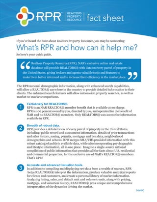REALTORS
                                        PROPERTY
                                        RESOURCE       fact sheet

If you’ve heard the buzz about Realtors Property Resource, you may be wondering:

What’s RPR and how can it help me?
So here’s your quick guide.

            Realtors Property Resource (RPR), NAR’s exclusive online real estate
            database will provide REALTORS® with data on every parcel of property in
      the United States, giving brokers and agents valuable tools and features to
      make them better informed and to increase their efficiency in the marketplace.

The RPR national demographic information, along with enhanced search capabilities,
will allow a REALTOR® anywhere in the country to provide detailed information to their
clients. The enhanced search features will allow nationwide property searches, as well as
market-to-market comparisons.

         Exclusively for REALTORS®.
  1      RPR is an NAR REALTOR® member benefit that is available at no charge.
         RPR is 100 percent owned by you, directed by you, and operated for the benefit of
         NAR and its REALTOR® members. Only REALTORS® can access the information
         available in RPR.

         Breadth of robust data.
  2      RPR provides a detailed view of every parcel of property in the United States,
         including; public record and assessment information, details of prior transactions
         and sales history, zoning, permits, mortgage and lien data, neighborhood
         demographics and schools. RPR merges MLS/CIE-provided information with this
         robust catalog of publicly available data, while also incorporating psychographic
         and lifestyle information, all in one place. Imagine a single-source national
         compilation of public information that provides all the facts about U.S. residential
         and commercial properties, for the exclusive use of NAR’s REALTOR® members.
         That’s RPR!

         Accurate and advanced valuation tools.
  3      In addition to compiling and displaying raw data from a wealth of sources, RPR
          helps REALTORS® interpret the information, produce valuable analytical reports
         for clients and customers, and create a personal library of market information.
         Analyzing listing, sales, and default unit and volume trends, along with pricing,
         mortgage, and valuation history, REALTORS® get a unique and comprehensive
         interpretation of the dynamics driving the market.
                                                                                                (over)
 