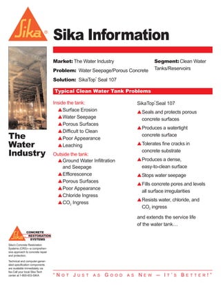 Sika Information The Water Industry.qxp              10/18/2007   11:44 AM    Page 1




                                     Sika Information
                                     Market: The Water Industry                                  Segment: Clean Water
                                     Problem: Water Seepage/Porous Concrete                      Tanks/Reservoirs

                                     Solution: SikaTop Seal 107
                                                             ®




                                     Typical Clean Water Tank Problems
                                                                                                 ®
                                     Inside the tank:                                  SikaTop Seal 107
                                       sSurface Erosion                                sSeals and protects porous
                                       sWater Seepage                                   concrete surfaces
                                       sPorous Surfaces
                                                                                       sProduces a watertight
                                       sDifficult to Clean
  The                                  sPoor Appearance
                                                                                        concrete surface

  Water                                sLeaching                                       sTolerates fine cracks in

  Industry                           Outside the tank:
                                                                                        concrete substrate
                                      sGround Water Infiltration                       sProduces a dense,
                                         and Seepage                                    easy-to-clean surface
                                      sEfflorescence                                   sStops water seepage
                                      sPorous Surfaces
                                                                                       sFills concrete pores and levels
                                      sPoor Appearance
                                                                                        all surface irregularities
                                      sChloride Ingress
                                                                                       sResists water, chloride, and
                                      sCO2 Ingress
                                                                                        CO2 ingress

                                                                                       and extends the service life
                                                                                       of the water tank…
                CONCRETE
                 RESTORATION
                  SYSTEMS
  Sika’s Concrete Restoration
  Systems (CRS)—a comprehen-
  sive approach to concrete repair
  and protection.
  Technical and computer-gener-
  ated specification components
  are available immediately via
  fax.Call your local Sika Tech
  center at 1-800-933-SIKA           “N   O T   J   U S T   A S   G   O O D    A S     N   E W       — I   T   ’   S   B   E T T E R   !”
 