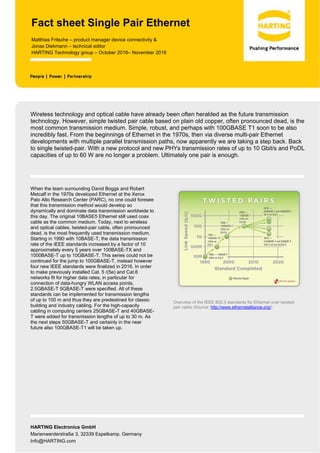 HARTING Electronics GmbH
Marienwerderstraße 3, 32339 Espelkamp, Germany
Info@HARTING.com
Fact sheet Single Pair Ethernet
Matthias Fritsche – product manager device connectivity &
Jonas Diekmann – technical editor
HARTING Technology group – October 2016– November 2016
Wireless technology and optical cable have already been often heralded as the future transmission
technology. However, simple twisted pair cable based on plain old copper, often pronounced dead, is the
most common transmission medium. Simple, robust, and perhaps with 100GBASE T1 soon to be also
incredibly fast. From the beginnings of Ethernet in the 1970s, then via diverse multi-pair Ethernet
developments with multiple parallel transmission paths, now apparently we are taking a step back. Back
to single twisted-pair. With a new protocol and new PHYs transmission rates of up to 10 Gbit/s and PoDL
capacities of up to 60 W are no longer a problem. Ultimately one pair is enough.
When the team surrounding David Boggs and Robert
Metcalf in the 1970s developed Ethernet at the Xerox
Palo Alto Research Center (PARC), no one could foresee
that this transmission method would develop so
dynamically and dominate data transmission worldwide to
this day. The original 10BASE5 Ethernet still used coax
cable as the common medium. Today, next to wireless
and optical cables, twisted-pair cable, often pronounced
dead, is the most frequently used transmission medium.
Starting in 1990 with 10BASE-T, the data transmission
rate of the IEEE standards increased by a factor of 10
approximately every 5 years over 100BASE-TX and
1000BASE-T up to 10GBASE-T. This series could not be
continued for the jump to 100GBASE-T, instead however
four new IEEE standards were finalized in 2016. In order
to make previously installed Cat. 5 /(5e) and Cat.6
networks fit for higher data rates, in particular for
connection of data-hungry WLAN access points,
2.5GBASE-T 5GBASE-T were specified. All of these
standards can be implemented for transmission lengths
of up to 100 m and thus they are predestined for classic
building and industry cabling. For the high-capacity
cabling in computing centers 25GBASE-T and 40GBASE-
T were added for transmission lengths of up to 30 m. As
the next steps 50GBASE-T and certainly in the near
future also 100GBASE-T1 will be taken up.
Overview of the IEEE 802.3 standards for Ethernet over twisted
pair cable (Source: http://www.ethernetalliance.org/)
 