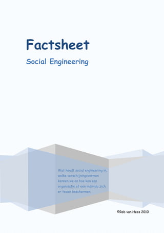 Factsheet
Social Engineering
©Rob van Hees 2010
Wat houdt social engineering in,
welke verschijningsvormen
kennen we en hoe kan een
organisatie of een individu zich
er tegen beschermen.
 