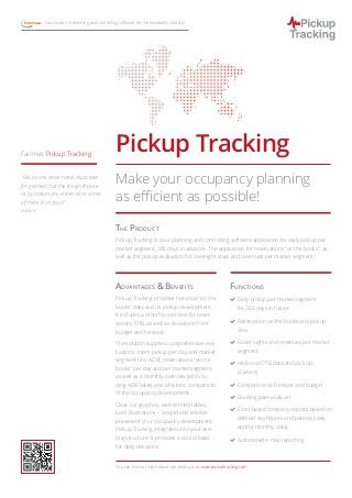 The Product
Pickup Tracking is your planning and controlling software application for daily pickup per
market segment, 365 days in advance. The application for reservations “on the books”, as
well as the pickup evaluation for overnight stays and revenues per market segment.
Advantages  Benefits
Pickup Tracking provides historical “on the
books” data and its pickup development.
It includes a monthly overview for reser-
vations OTB, as well as deviations from
budget and forecast.
The solution supplies comprehensive eva-
luations: room pickup per day and market
segment (inc. ADR), reservations “on the
books” per day and per market segment,
as well as a monthly overview (all inclu-
ding ADR/sales) and a historic comparison
of the occupancy development.
Clear-cut graphics, well-defined tables,
lucid illustrations – a rapid and reliable
preview of your occupancy development.
Pickup Tracking integrates into your exis-
ting structure. It provides a sound basis
for daily decisions.
Functions
(( Daily pickup per market segment
for 365 days in future
(( Reservation on the books and pickup
view
(( Room nights and revenues per market
segment
(( Historical OTB data and pick up
(2 years)
(( Comparison to forecast and budget
(( Booking pace analyzer
(( Excel-based company reports based on
defined key figures and periods (daily
and/or monthly data).
(( Automated e-mail reporting
You can find out more about our products at: www.pickuptracking.com
Pickup TrackingFairmas Pickup Tracking
Fairmas – – Your expert in planning and controlling software for the hospitality industry
Make your occupancy planning
as efficient as possible!
“We, on the other hand, must take
for granted that the things that ex-
ist by nature are, either all or some
of them, in motion.”
Aristotle
 