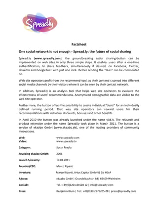 Factsheet
One social network is not enough - Spread.ly: the future of social sharing
Spread.ly (www.spreadly.com), the groundbreaking social sharing-button can be
implemented on web sites in only three simple steps. It enables users after a one-time
authentification, to share feedback, simultaneously if desired, on Facebook, Twitter,
LinkedIn and GoogleBuzz with just one click. Before sending the “likes” can be commented
on.

Web site operators profit from the recommend-tool, as their content is spread into different
social media channels by their visitors where it can be seen by their contact network.

In addition, Spread.ly is an analysis tool that helps web site operators to evaluate the
effectiveness of users’ recommendations. Anonymized demographic data are visible to the
web site operator.

Furthermore, the button offers the possibility to create individual “deals” for an individually
defined running period. That way site operators can reward users for their
recommendations with individual discounts, bonuses and other benefits

In April 2010 the button was already launched under the name yiid.it. The relaunch and
product extension under the name Spread.ly took place in March 2011. The button is a
service of ekaabo GmbH (www.ekaabo.de), one of the leading providers of community
innovations.
Web:                         www.spreadly.com
Video:                       www.spreadly.tv

Category:                    Social Media

Founding ekaabo GmbH:        2006

Launch Spread.ly:            10.03.2011

Founder/CEO:                 Marco Ripanti

Investors:                   Marco Ripanti, Artus Capital GmbH & Co KGaA

Adress:                      ekaabo GmbH| Grundelbachstr. 84| 69469 Weinheim

Contakt:                     Tel.: +49(0)6201.84520 12 | info@spreadly.com

Press:                       Benjamin Blum | Tel.: +49(0)30.2576205-28 | press@spreadly.com
 