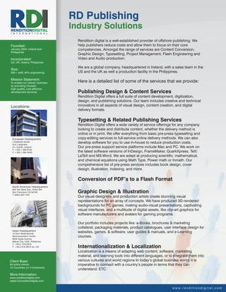 RD Publishing
RENDITIONDIGITAL
                                  Industry Solutions
I N T E R N A T I O N A L

                                    Rendition digital is a well-established provider of offshore publishing. We
Founded:                            help publishers reduce costs and allow them to focus on their core
January 2004, Ireland and           competencies. Amongst the range of services are Content Conversion,
Philippines
                                    Graphic Design, Typesetting, Project Management, Flash Engineering and
Incorporated:                       Video and Audio production.
US, UK, Ireland, Philippines
                                    We are a global company, headquartered in Ireland, with a sales team in the
Size:
350+ staff, 90% engineering         US and the UK as well a production facility in the Philippines.

Mission Statement:
To enable our clients’ business     Here is a detailed list of some of the services that we provide:
by providing focused,
high-quality, cost-effective
development services.               Publishing Design & Content Services
                                    Rendition Digital offers a full suite of content development, digitization,
                                    design, and publishing solutions. Our team includes creative and technical
Locations:                          innovators in all aspects of visual design, content creation, and digital
                                    delivery formats.

                                    Typesetting & Related Publishing Services
                                    Rendition Digital offers a wide variety of service offerings for any company
                                    looking to create and distribute content, whether the delivery method is
                                    online or in print. We offer everything from basic pre-press typesetting and
 European Headquarters              copy-editing services to full-service online delivery methods. We can also
 4 Adelaide Street
 Dun Laoghaire
                                    develop software for you to use in-house to reduce production costs.
 Co. Dublin, Ireland                Our pre-press support service platforms include Mac and PC. We work on
 T: +353 1 280 8732
 F: +353 1 684 0030                 the latest software versions of InDesign, FrameMaker, QuarkXpress, TeX/
                                    LaTeX and MS-Word. We are adept at producing scientific, mathematical,
                                    and chemical equations using Math Type, Power math or Inmath. Our
                                    comprehensive list of pre-press services includes book design, cover
                                    design, illustration, indexing, and more.

                                    Conversion of PDF’s to a Flash Format
 North American Headquarters
 825 Van Ness Ave., Suite 304
 San Francisco CA 94109
 T: (650) 834-1331
                                    Graphic Design & Illustration
                                    Our visual designers and production artists create stunning visual
                                    representations for an array of concepts. We have produced 3D-rendered
                                    backgrounds for PC games, riveting audio-visual presentations, captivating
                                    visual interfaces, and a multitude of digital assets, like clip-art graphics for
                                    software manufacturers and avatars for gaming programs.

                                    Our portfolio includes projects like: e-Books, brochures & marketing
                                    collateral, packaging materials, product catalogues, user interface design for
 Asian Headquarters
 15 floor Multinational
                                    websites, games, & software, user guides & manuals, and e-Learning
 Bancorporation Center              courses.
 6805 Ayala Avenue
 Makati City 1226, Phillipines
 T: +63.2. 576.2975
 F: +63.2.576.2975 loc 105          Internationalization & Localization
                                    Localization is a means of adapting web content, software, marketing
                                    material, and learning tools into different languages, or to integrate them into
Client Base:                        various cultures and world regions In today’s global business world, it is
50 active clients                   imperative to connect with a country’s people in terms that they can
12 Countries on 3 Continents
                                    understand. ETC.
More Information:
www.renditiondigital.com
sales1@renditiondigital.com

                                                                                                 w w w. r e n d i t i o n d i g i t a l . c o m
 