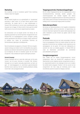 Marketing
Hoe verwelkom je meer en tevredener gasten? Onze marketing
modules maken het mogelijk!
Enquête
Met de module Enquête kun je je gastbehoefte en -tevredenheid
eenvoudig in detail meten en op basis hiervan gerichte acties
ondernemen. De module stelt je in staat enquêtevragen in
Stratech-RCS te deﬁniëren en via een extern enquêtesysteem aan
de gasten voor te leggen. Zo heb je inzicht in hoe je gast het verblijf
heeft ervaren en kun je hier bij een volgend bezoek op inspelen.
De eindresultaten van de enquête worden met behulp van de
koppeling automatisch op reserveringsniveau teruggeschreven naar
Stratech-RCS. De enquêtegegevens kunnen vervolgens grondig
worden geanalyseerd met behulp van Stratech Insight, waarbinnen
je analyses kunt maken op verschillende dimensies als
distributiekanaal, objecttype en verblijfsperiode.
Door de combinatie van gegevens uit Stratech–RCS en je enquête-
systeem verkrijg je een breder inzicht in de behoeften van je gasten,
waardoor je je aanbod en dienstverlening nog beter af kunt stemmen
op de doelgroep. Dit leidt tot tevredener gasten die niet alleen
terugkomen, maar je bedrijf ook nog eens actief gaan promoten.
Stratech Campaign
Stratech Campaign stelt je in staat elke unieke gast, op het juiste
moment met de juiste informatie te bereiken. Met Stratech
Campaign kun je je gasten eenvoudig segmenteren op basis van
gast- en reservingsgegevens en automatisch gepersonaliseerde
berichten sturen, waarna je met het marketing dashboard volledig
inzicht hebt in alle campagneresultaten.
Toegangscontrole / Hardwarekoppelingen
Met de module Toegangscontrole kan het toegangsbeheer van je
recreatieonderneming eenvoudig worden geregeld. Ons
reserveringssysteem kan namelijk koppelen met diverse
toegangssystemen (slagboomsystemen en deursloten) op basis van
onder andere sleutel, barcode en kentekenherkenning. Tevens heb je
volledig inzicht in wie wanneer toegang heeft tot je bedrijf.
Gebruikersproﬁelen
Met behulp van Gebruikersproﬁelen is het mogelijk je medewerkers
verschillende rechten, zelfs tot op document- en rapportniveau, toe
te kennen. Daarnaast registreert het systeem welke wijzigingen door
welke medewerker op welk moment zijn gedaan zodat dit altijd
traceerbaar is.
Postcode
De Postcode module zorgt voor een snelle, eenvoudige en foutloze
invoer van gastgegevens. Binnen de module volstaat de invoer van
postcode en huisnummer voor volledige en juiste registratie van de
adresgegevens van de gasten. Dit zorgt voor tijdbesparing en
voorkomt de invoer van dubbele gegevens. In Stratech-RCS zijn
zowel de Nederlandse postcodetabel als buitenlandse
postcodetabellen geïntegreerd.
Energiemanagement
Door middel van de module Energiemanagement kunnen
energiemeters direct via Stratech-RCS aangestuurd worden.
Meterstanden kunnen uitgelezen worden, energiemeters kunnen in-
en uitgeschakeld worden en de ampèrages kunnen voor en tijdens
het verblijf worden aangepast. Hierdoor is het ten aanzien van de
energiemeters niet meer nodig om handmatig en/of in twee
verschillende systemen te werken en bespaar je veel tijd.
 