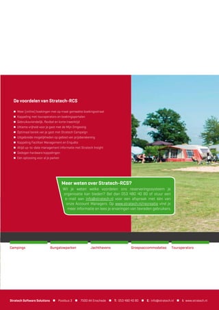 Stratech is al meer dan 25 jaar dé kennispartner voor bedrijven in de
logistieke en industriële sector. Onze software is af te stemmen op iedere
gewenste bedrijfssituatie. Uw zending is hierbij ons uitgangspunt! Met
Stratech als kennispartner bent u altijd verzekerd van de juiste ondersteuning
en professionele begeleiding. Onze jarenlange ervaring en expertise zorgen voor:
Optimalisatie van uw werkproces met de zending als uitgangspunt
Ketenintegratie met diverse logistieke partners
Continuïteit en beheersbaarheid van uw zendingenproces
Automatische documentopmaak en verwerking
Een naadloze koppeling met uw ERP-, WMS- en/of andere systeem
Kennis en informatie geborgd in onze software
Tot 250% meer afhandelingen van zendingen per medewerker
Optimaliseer uw zendingenproces met Stratech
Campings GroepsaccommodatiesBungalowparken TouroperatorsJachthavens
De voordelen van Stratech-RCS
 Meer (online) boekingen met op maat gemaakte boekingsstraat
 Koppeling met touroperators en boekingsportalen
 Gebruiksvriendelijk, ﬂexibel en korte inwerktijd
 Ultieme vrijheid voor je gast met de Mijn Omgeving
 Optimaal bereik van je gast met Stratech Campaign
 Uitgebreide mogelijkheden op gebied van prijsberekening
 Koppeling Facilitair Management en Enquête
 Altijd up-to-date management informatie met Stratech Insight
 Gedegen hardware koppelingen
 Eén oplossing voor al je parken
Meer weten over Stratech-RCS?
Wil je weten welke voordelen ons reserveringssysteem je
organisatie kan bieden? Bel dan 053 480 40 80 of stuur een
e-mail aan info@stratech.nl voor een afspraak met één van
onze Account Managers. Op www.stratech.nl/recreatie vind je
meer informatie en lees je ervaringen van tevreden gebruikers.
Stratech Software Solutions  Postbus 3  7500 AA Enschede  T: 053 480 40 80  E: info@stratech.nl  I: www.stratech.nl
 
