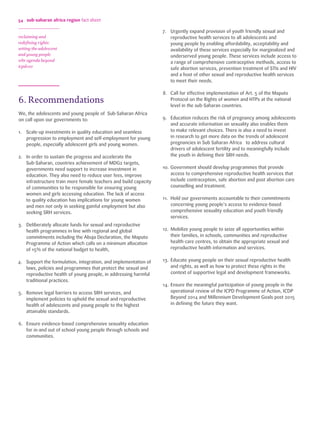 54 
6. Recommendations 
We, the adolescents and young people of Sub-Saharan Africa 
on call upon our governments to: 
1. Scale-up investments in quality education and seamless 
progression to employment and self-employment for young 
people, especially adolescent girls and young women. 
2. In order to sustain the progress and accelerate the 
Sub-Saharan, countries achievement of MDG2 targets, 
governments need support to increase investment in 
education. They also need to reduce user fees, improve 
infrastructure train more female teachers and build capacity 
of communities to be responsible for ensuring young 
women and girls accessing education. The lack of access 
to quality education has implications for young women 
and men not only in seeking gainful employment but also 
seeking SRH services. 
3. Deliberately allocate funds for sexual and reproductive 
health programmes in line with regional and global 
commitments including the Abuja Declaration, the Maputo 
Programme of Action which calls on a minimum allocation 
of 15% of the national budget to health, 
4. Support the formulation, integration, and implementation of 
laws, policies and programmes that protect the sexual and 
reproductive health of young people, in addressing harmful 
traditional practices. 
5. Remove legal barriers to access SRH services, and 
implement policies to uphold the sexual and reproductive 
health of adolescents and young people to the highest 
attainable standards. 
6. Ensure evidence-based comprehensive sexuality education 
for in-and out of school young people through schools and 
communities. 
7. Urgently expand provision of youth friendly sexual and 
reproductive health services to all adolescents and 
young people by enabling affordability, acceptability and 
availability of these services especially for marginalized and 
underserved young people. These services include access to 
a range of comprehensive contraceptive methods, access to 
safe abortion services, prevention treatment of STIs and HIV 
and a host of other sexual and reproductive health services 
to meet their needs. 
8. Call for effective implementation of Art. 5 of the Maputo 
Protocol on the Rights of women and HTPs at the national 
level in the sub-Saharan countries. 
9. Education reduces the risk of pregnancy among adolescents 
and accurate information on sexuality also enables them 
to make relevant choices. There is also a need to invest 
in research to get more data on the trends of adolescent 
pregnancies in Sub Saharan Africa to address cultural 
drivers of adolescent fertility and to meaningfully include 
the youth in defining their SRH needs. 
10. Government should develop programmes that provide 
access to comprehensive reproductive health services that 
include contraception, safe abortion and post abortion care 
counselling and treatment. 
11. Hold our governments accountable to their commitments 
concerning young people’s access to evidence-based 
comprehensive sexuality education and youth friendly 
services. 
12. Mobilize young people to seize all opportunities within 
their families, in schools, communities and reproductive 
health-care centres, to obtain the appropriate sexual and 
reproductive health information and services. 
13. Educate young people on their sexual reproductive health 
and rights, as well as how to protect these rights in the 
context of supportive legal and development frameworks. 
14. Ensure the meaningful participation of young people in the 
operational review of the ICPD Programme of Action, ICDP 
Beyond 2014 and Millennium Development Goals post 2015 
in defining the future they want. 
sub-saharan africa region fact sheet 
reclaiming and 
redefining rights: 
setting the adolescent 
and young people 
srhr agenda beyond 
icpd+20 
 