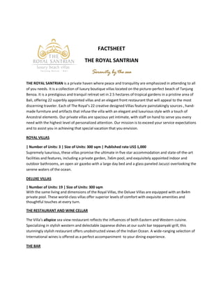 FACTSHEET

                                     THE ROYAL SANTRIAN
                                          Serenity by the sea
THE ROYAL SANTRIAN is a private haven where peace and tranquility are emphasized in attending to all
of you needs. It is a collection of luxury boutique villas located on the picture-perfect beach of Tanjung
Benoa. It is a prestigious and tranquil retreat set in 2.5 hectares of tropical gardens in a pristine area of
Bali, offering 22 superbly appointed villas and an elegant front restaurant that will appeal to the most
discerning traveler. Each of The Royal’s 22 creative designed Villas feature painstakingly sources , hand-
made furniture and artifacts that infuse the villa with an elegant and luxurious style with a touch of
Ancestral elements. Our private villas are spacious yet intimate, with staff on hand to serve you every
need with the highest level of personalized attention. Our mission is to exceed your service expectations
and to assist you in achieving that special vacation that you envision.

ROYAL VILLAS

| Number of Units: 3 | Size of Units: 300 sqm | Published rate US$ 1,000
Supremely luxurious, these villas promise the ultimate in five star accommodation and state-of-the-art
facilities and features, including a private garden, 7x6m pool, and exquisitely appointed indoor and
outdoor bathrooms, an open air gazebo with a large day bed and a glass paneled Jacuzzi overlooking the
serene waters of the ocean.

DELUXE VILLAS

| Number of Units: 19 | Size of Units: 300 sqm
With the same living and dimensions of the Royal Villas, the Deluxe Villas are equipped with an 8x4m
private pool. These world-class villas offer superior levels of comfort with exquisite amenities and
thoughtful touches at every turn.

THE RESTAURANT AND WINE CELLAR

The Villa’s allspice sea view restaurant reflects the influences of both Eastern and Western cuisine.
Specializing in stylish western and delectable Japanese dishes at our sushi bar teppanyaki grill, this
stunningly stylish restaurant offers unobstructed views of the Indian Ocean. A wide-ranging selection of
International wines is offered as a perfect accompaniment to your dining experience.

THE BAR
 