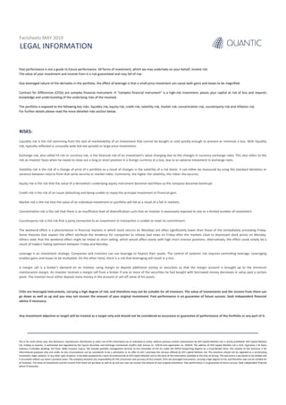 RISKS:
LEGAL INFORMATION
Past performance is not a guide to future performance. All forms of investment, which we may undertake on your behalf, involve risk.
The value of your investment and income from it is not guaranteed and may fall of rise.
Due leveraged nature of the derivates in the portfolio, the effect of leverage is that a small price movement can cause both gains and losses to be magnified.
Contract for Differences (CFDs) are complex financial instrument. A “complex financial instrument” is a high-risk investment, places your capital at risk of loss and requires
knowledge and understanding of the underlying risks of the involved.
The portfolio is exposed to the following key risks: liquidity risk, equity risk, credit risk, volatility risk, market risk, concentration risk, counterparty risk and inflation risk.
For further details please read the more detailed risks section below.
CFDs are leveraged instruments, carrying a high degree of risk, and therefore may not be suitable for all investors. The value of investments and the income from them can
go down as well as up and you may not recover the amount of your original investment. Past performance is no guarantee of future success. Seek independent financial
advice if necessary.
Liquidity risk is the risk stemming from the lack of marketability of an investment that cannot be bought or sold quickly enough to prevent or minimize a loss. With liquidity
risk, typically reflected in unusually wide bid-ask spreads or large price movements.
Exchange risk, also called FX risk or currency risk, is the financial risk of an investment's value changing due to the changes in currency exchange rates. This also refers to the
risk an investor faces when he needs to close out a long or short position in a foreign currency at a loss, due to an adverse movement in exchange rates.
Volatility risk is the risk of a change of price of a portfolio as a result of changes in the volatility of a risk factor. It can either be measured by using the standard deviation or
variance between returns from that same security or market index. Commonly, the higher the volatility, the riskier the security.
Equity risk is the risk that the value of a derivative’s underlying equity instrument becomes worthless as the company becomes bankrupt.
Credit risk is the risk of an issuer defaulting and being unable to repay the principal investment or financial gain.
Market risk is the risk that the value of an individual investment or portfolio will fall as a result of a fall in markets.
Concentration risk is the risk that there is an insufficient level of diversification such that an investor is excessively exposed to one or a limited number of investment.
Counterparty risk is the risk that a party connected to an investment or transaction is unable to meet its commitment.
The weekend effect is a phenomenon in financial markets in which stock returns on Mondays are often significantly lower than those of the immediately preceding Friday.
Some theories that explain the effect attribute the tendency for companies to release bad news on Friday after the markets close to depressed stock prices on Monday.
Others state that the weekend effect might be linked to short selling, which would affect stocks with high short interest positions. Alternatively, the effect could simply be a
result of traders' fading optimism between Friday and Monday.
Leverage is an investment strategy. Companies and investors can use leverage to finance their assets. The control of systemic risk requires controlling leverage. Leveraging
enables gains and losses to be multiplied. On the other hand, there is a risk that leveraging will result in a loss.
A margin call is a broker's demand on an investor using margin to deposit additional money or securities so that the margin account is brought up to the minimum
maintenance margin. An investor receives a margin call from a broker if one or more of the securities he had bought with borrowed money decreases in value past a certain
point. The investor must either deposit more money in the account or sell off some of his assets.
Factsheets MAY 2019
Any investment objective or target will be treated as a target only and should not be considered as assurance or guarantee of performance of the Portfolio or any part of it.
This is for retail clients only. Any disclosure, reproduction, distribution or other use of this information by an individual or entity, without previous written authorization by AFX Capital Markets Ltd, is strictly prohibited. AFX Capital Markets
Ltd, trading as Quantic, is authorized and regulated by the Cyprus Securities and Exchange Commission (CySEC) with license no. 119/10 and registration no. 253014. The address of AFX Capital Markets Ltd is Arch. Kyprianou 2 & Ayiou
Andreou, G.Pavlides Building, 3rd Floor, 3036 Limassol, Cyprus. We provide portfolio management services to the remainder of the EU under the MiFID Passporting Regime on a Cross-Border basis. The content of this brochure is for
informational purposes only and under no any circumstances can be considered to be a solicitation or an offer to sell / purchase the services offered by AFX Capital Markets Ltd. This brochure should not be regarded as a constituting
investment, legal, taxation, or any other type of advice. It has been prepared by a team of professionals at AFX Capital Markets Ltd on the basis of the information available at the time of writing. This document is perceived to be reliable and
it accurately reflects our team’s personal views. The company disclaims any responsibility for the correctness and accuracy of this content. CFDs are leveraged instruments, carrying a high degree of risk, and therefore may not be suitable for
all investors. The value of investments and the income from them can go down as well as up and you may not recover the amount of your original investment. Past performance is no guarantee of future success. Seek independent financial
advice if necessary.
 