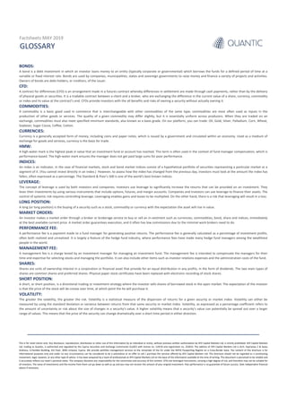 GLOSSARY
Factsheets MAY 2019
This is for retail clients only. Any disclosure, reproduction, distribution or other use of this information by an individual or entity, without previous written authorization by AFX Capital Markets Ltd, is strictly prohibited. AFX Capital Markets
Ltd, trading as Quantic, is authorized and regulated by the Cyprus Securities and Exchange Commission (CySEC) with license no. 119/10 and registration no. 253014. The address of AFX Capital Markets Ltd is Arch. Kyprianou 2 & Ayiou
Andreou, G.Pavlides Building, 3rd Floor, 3036 Limassol, Cyprus. We provide portfolio management services to the remainder of the EU under the MiFID Passporting Regime on a Cross-Border basis. The content of this brochure is for
informational purposes only and under no any circumstances can be considered to be a solicitation or an offer to sell / purchase the services offered by AFX Capital Markets Ltd. This brochure should not be regarded as a constituting
investment, legal, taxation, or any other type of advice. It has been prepared by a team of professionals at AFX Capital Markets Ltd on the basis of the information available at the time of writing. This document is perceived to be reliable and
it accurately reflects our team’s personal views. The company disclaims any responsibility for the correctness and accuracy of this content. CFDs are leveraged instruments, carrying a high degree of risk, and therefore may not be suitable for
all investors. The value of investments and the income from them can go down as well as up and you may not recover the amount of your original investment. Past performance is no guarantee of future success. Seek independent financial
advice if necessary.
BONDS:
A bond is a debt investment in which an investor loans money to an entity (typically corporate or governmental) which borrows the funds for a defined period of time at a
variable or fixed interest rate. Bonds are used by companies, municipalities, states and sovereign governments to raise money and finance a variety of projects and activities.
Owners of bonds are debt-holders, or creditors, of the issuer.
CFD:
A contract for differences (CFD) is an arrangement made in a futures contract whereby differences in settlement are made through cash payments, rather than by the delivery
of physical goods or securities. It is a tradable contract between a client and a broker, who are exchanging the difference in the current value of a share, currency, commodity
or index and its value at the contract’s end. CFDs provide investors with the all benefits and risks of owning a security without actually owning it.
COMMODITIES:
A commodity is a basic good used in commerce that is interchangeable with other commodities of the same type; commodities are most often used as inputs in the
production of other goods or services. The quality of a given commodity may differ slightly, but it is essentially uniform across producers. When they are traded on an
exchange, commodities must also meet specified minimum standards, also known as a basis grade. On our platform, you can trade: Oil, Gold, Silver, Palladium, Corn, Wheat,
Soybean; Sugar Cocoa, Coffee, Cotton.
CURRENCIES:
Currency is a generally accepted form of money, including coins and paper notes, which is issued by a government and circulated within an economy. Used as a medium of
exchange for goods and services, currency is the basis for trade.
HMW:
A high-water mark is the highest peak in value that an investment fund or account has reached. This term is often used in the context of fund manager compensation, which is
performance-based. The high-water mark ensures the manager does not get paid large sums for poor performance.
INDICES:
An index is an indicator, In the case of financial markets, stock and bond market indices consist of a hypothetical portfolio of securities representing a particular market or a
segment of it. (You cannot invest directly in an index.) However, to assess how the index has changed from the previous day, investors must look at the amount the index has
fallen, often expressed as a percentage. The Standard & Poor’s 500 is one of the world’s best known indices.
LEVERAGE:
The concept of leverage is used by both investors and companies. Investors use leverage to significantly increase the returns that can be provided on an investment. They
lever their investments by using various instruments that include options, futures, and margin accounts. Companies and investors can use leverage to finance their assets. The
control of systemic risk requires controlling leverage. Leveraging enables gains and losses to be multiplied. On the other hand, there is a risk that leveraging will result in a loss.
LONG POSITION:
A long (or long position) is the buying of a security such as a stock, commodity or currency with the expectation the asset will rise in value.
MARKET ORDERS:
An investor makes a market order through a broker or brokerage service to buy or sell an in-vestment such as currencies, commodities, bond, share and indices, immediately
at the best available current price. A market order guarantees execution, and it often has low commissions due to the minimal work brokers need to do.
PERFORMANCE FEE:
A performance fee is a payment made to a fund manager for generating positive returns. The performance fee is generally calculated as a percentage of investment profits,
often both realized and unrealized. It is largely a feature of the hedge fund industry, where performance fees have made many hedge fund managers among the wealthiest
people in the world.
MANAGEMENT FEE:
A management fee is a charge levied by an investment manager for managing an investment fund. The management fee is intended to compensate the managers for their
time and expertise for selecting stocks and managing the portfolio. It can also include other items such as investor relations expenses and the administration costs of the fund.
SHARES:
Shares are units of ownership interest in a corporation or financial asset that provide for an equal distribution in any profits, in the form of dividends. The two main types of
shares are common shares and preferred shares. Physical paper stock certificates have been replaced with electronic recording of stock shares.
SHORT POSITION:
A short, or short position, is a directional trading or investment strategy where the investor sells shares of borrowed stock in the open market. The expectation of the investor
is that the price of the stock will de-crease over time, at which point the he will purchase it.
VOLATILITY:
The greater the volatility, the greater the risk. Volatility is a statistical measure of the dispersion of returns for a given security or market index. Volatility can either be
measured by using the standard deviation or variance between returns from that same security or market index. Volatility, as expressed as a percentage coefficient refers to
the amount of uncertainty or risk about the size of changes in a security's value. A higher volatility means that a security's value can potentially be spread out over a larger
range of values. This means that the price of the security can change dramatically over a short time period in either direction.
 