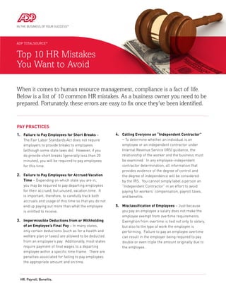 ADP TOTALSOURCE®


Top 10 HR Mistakes
You Want to Avoid

When it comes to human resource management, compliance is a fact of life.
Below is a list of 10 common HR mistakes. As a business owner you need to be
prepared. Fortunately, these errors are easy to fix once they’ve been identified.


Pay Practices
1.	  ailure to Pay Employees for Short Breaks –
    F                                                    4.	Calling Everyone an “Independent Contractor”
    The Fair Labor Standards Act does not require           – To determine whether an individual is an
    employers to provide breaks to employees                employee or an independent contractor under
    (although some state laws do). However, if you          Internal Revenue Service (IRS) guidance, the
    do provide short breaks (generally less than 20         relationship of the worker and the business must
    minutes), you will be required to pay employees         be examined. In any employee-independent
    for this time.                                          contractor determination, all information that
                                                            provides evidence of the degree of control and
2.	 ailure to Pay Employees for Accrued Vacation
    F
                                                           the degree of independence will be considered
    Time – Depending on which state you are in,             by the IRS. You cannot simply label a person an
    you may be required to pay departing employees          “Independent Contractor” in an effort to avoid
    for their accrued, but unused, vacation time. It        paying for workers’ compensation, payroll taxes,
    is important, therefore, to carefully track both        and benefits.
    accruals and usage of this time so that you do not
    end up paying out more than what the employee        5.	  isclassification of Employees – Just because
                                                             M
    is entitled to receive.                                 you pay an employee a salary does not make the
                                                            employee exempt from overtime requirements.
3.	Impermissible Deductions from or Withholding            Exemption from overtime is tied not only to salary,
    of an Employee’s Final Pay – In many states,            but also to the type of work the employee is
    only certain deductions (such as for a health and       performing. Failure to pay an employee overtime
    welfare plan or taxes) are allowed to be deducted       can result in the employer being required to pay
    from an employee’s pay. Additionally, most states       double or even triple the amount originally due to
    require payment of final wages to a departing           the employee.
    employee within a specific time frame. There are
    penalties associated for failing to pay employees
    the appropriate amount and on time.



  HR. Payroll. Benefits.
 