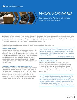 WORK FORWARD.
                                                                     Top Reasons to Purchase a Business
                                                                     Solution from Microsoft




Whether you are outgrowing entry-level accounting software, rubber-banding an outdated legacy solution, or simply tired of paying
annual maintenance fees to a vendor that provides little to no value for your money—now is the time to give your people and your
business the tools to work forward. Microsoft Dynamics GP is an innovative, flexible solution that is fast to configure and deploy, easy
to use, and provides forward-looking insights to help drive your business growth.

Here are the top reasons to purchase Microsoft Dynamics GP for your small or midsize business:

It’s More Than Just ERP
Microsoft has a complete vision for business applications, and        “In our operation, the payback period for Microsoft Dynamics
it goes beyond what a simple stand-alone ERP solution or              ERP with the RoleTailored interface was less than one year. The
accounting software can do. It starts with a unique combination       solution fits very closely to people’s functions, which makes our
of business intelligence, collaboration, and communication tools      work extremely efficient.”
embedded across your core business processes. The result—                                              – Jan Hessellund, Billund Airport
empowered people who make decisions that help increase
your margins, improve your cash flow, and ultimately drive your      Looks Forward, Not Backward
business growth.                                                     In today’s competitive landscape you need more than a
                                                                     backward-looking system of record to compete. Microsoft
Helps Your People Work Better, Faster, and Smarter                   Dynamics GP helps you become proactive and predictive,
The RoleTailored experience of Microsoft Dynamics GP surfaces        with embedded business intelligence tools that help you not
the information and tasks relevant to specific job functions. By     only solve problems but also prevent them from occurring in
putting the resources you need most right at your fingertips—        the first place.
and ensuring that the solution works seamlessly with the
Microsoft productivity tools you already know how to use—
training time is replaced with an intuitive experience that helps     “As the CEO, I love Microsoft Dynamics solutions because they
people work better, faster, and smarter right from the start.         present a wealth of extremely useful information in simple
                                                                      ways and much earlier in the business cycle. We can look at our
                                                                      business in new ways, easily identifying opportunities for top-
                                                                      line growth and bottom-line savings.”
                                                                                              – C. Jeffery Wright, Urban Ministries Inc.
 