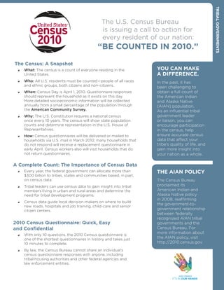 TrIbAL gOvErNmENTs
                                                  The U.S. Census Bureau
                                                  is issuing a call to action for
                                                  every resident of our nation:
                                                “bE COuNTED IN 2010.”

The Census: A snapshot
    What: The census is a count of everyone residing in the          YOu CAN mAkE
      United States.                                                   A DIffErENCE.
    Who: All U.S. residents must be counted—people of all races      In the past, it has
      and ethnic groups, both citizens and non-citizens.
                                                                       been challenging to
    When: Census Day is April 1, 2010. Questionnaire responses       obtain a full count of
      should represent the household as it exists on this day.         the American Indian
      More detailed socioeconomic information will be collected        and Alaska Native
      annually from a small percentage of the population through       (AIAN) population.
      the American Community Survey.                                   As an influential tribal
    Why: The U.S. Constitution requires a national census            government leader
      once every 10 years. The census will show state population       or liaison, you can
      counts and determine representation in the U.S. House of         encourage participation
      Representatives.                                                 in the census, help
    How: Census questionnaires will be delivered or mailed to        ensure accurate census
      households via U.S. mail in March 2010; many households that     data that affect your
      do not respond will receive a replacement questionnaire in       tribe’s quality of life, and
      early April. Census workers also will visit households that do   gain more insight into
      not return questionnaires.                                       your nation as a whole.

A Complete Count: The Importance of Census Data
    Every year, the federal government can allocate more than        THE AIAN POLICY
      $300 billion to tribes, states and communities based, in part,
      on census data.                                                  The Census Bureau
    Tribal leaders can use census data to gain insight into tribal   proclaimed its
      members living in urban and rural areas and determine the        American Indian and
      need for tribal development programs.                            Alaska Native policy
                                                                       in 2008, reaffirming
    Census data guide local decision-makers on where to build
                                                                       the government-to-
      new roads, hospitals and job training, child-care and senior
      citizen centers.                                                 government relationship
                                                                       between federally
                                                                       recognized AIAN tribal
2010 Census Questionnaire: Quick, Easy                                 governments and the
and Confidential                                                       Census Bureau. For
                                                                       more information about
    With only 10 questions, the 2010 Census questionnaire is
      one of the shortest questionnaires in history and takes just     the AIAN policy, visit
      10 minutes to complete.                                          http://2010.census.gov.
    By law, the Census Bureau cannot share an individual’s
      census questionnaire responses with anyone, including
      tribal housing authorities and other federal agencies and
      law enforcement entities.
 