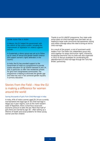Thanks to an EU-UNICEF programme, four state-wide
  Gender Action Plan in Action                                action plans on child marriage have now been set up,
                                                              leading to large-scale community-led awareness raising
  In Mexico, the EU helped the government with                and media coverage about the need to bring an end to
  the reform of the justice system, including the             child marriage.
  improvement of legislation on violence against
  women.                                                      As a result of the project, a visit of prominent world
                                                              leaders from The Elders (an independent group who
  In Guatemala, a donor group was set up to follow            work together for peace and human rights, chaired by
  up on cases of sexual and gender-based violence             Archbishop Desmond Tutu) to India was also organised
  and support women’s rights defenders in the                 in 2012 to discuss strategies for accelerating the
  country.                                                    abandonment of child marriage through the ‘Girls Not
                                                              Brides’ partnership.
  In India, the EU has provided support to the
  Government of India on a programme to provide
  quality education for all children between 6 and 14,
  and, in particular, to offer free residential schools
  for girls from marginalised communities. The
  programme is helping to eliminate the gender gap
  and India has now in fact achieved gender equality
  in primary education.



Stories from the Field – How the EU
is making a difference for women
around the world
Saving thousands of girls from Child Marriage in India
In India, 47% of India’s women aged 20–24 are currently
married before the legal age of 18. Child marriage is
illegal, but in poor regions, such as the north-western
state of Rajasthan, there is enormous social and
economic pressure to defy the law. More than half of
girls there are married by age 18 – often setting up a
lifetime of health and social problems for these young
women and their children.




                                                          3
 