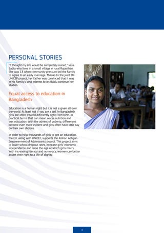 PERSONAL STORIES
 “I thought my life would be completely ruined,” says
Bablu who lives in a small village in rural Rajasthan.
She was 13 when community pressure led the family
to agree to an early marriage. Thanks to the joint EU-
UNICEF project, her father was convinced that it was
in his family’s best interest to let Bablu continue her
studies.


Equal access to education in
Bangladesh
Education is a human right but it is not a given all over
the world. At least not if you are a girl. In Bangladesh
girls are often treated differently right from birth. In
practical terms that can mean worse nutrition and
less education. With the advent of puberty, differences
become even more evident and girls often have little say
on their own choices.

In order to help thousands of girls to get an education,
the EU, along with UNICEF, supports the Kishori Abhijan-
Empowerment of Adolescents project. This project aims
to lower school dropout rates, increase girls’ economic
independence and raise the age at which girls marry.
With increasing literacy and numeracy, women can better
assert their right to a life of dignity.




                                                            4
 