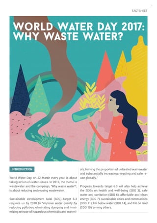 1
World Water Day 2017:
Why waste water?
INTRODUCTION
World Water Day, on 22 March every year, is about
taking action on water issues. In 2017, the theme is
wastewater and the campaign, ‘Why waste water?’,
is about reducing and reusing wastewater.
Sustainable Development Goal (SDG) target 6.3
requires us by 2030 to “improve water quality by
reducing pollution, eliminating dumping and mini-
mizing release of hazardous chemicals and materi-
als, halving the proportion of untreated wastewater
and substantially increasing recycling and safe re-
use globally.”
Progress towards target 6.3 will also help achieve
the SDGs on health and well-being (SDG 3), safe
water and sanitation (SDG 6), affordable and clean
energy (SDG 7), sustainable cities and communities
(SDG 11), life below water (SDG 14), and life on land
(SDG 15), among others.
FACTSHEET
 