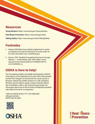 Resources
Young Workers: https://www.osha.gov/Young-Workers
Heat Illness Prevention: https://www.osha.gov/Heat
Talking Safety: https://www.cdc.gov/niosh/TalkingSafety/
Footnotes
1. Federal child labor laws prohibit employment in certain
occupations and require restrictions for youth under 18,
for more information visit: YouthRules.gov.
2. Source: CDC: Nonfatal Occupational Injuries to Younger
Workers — United States, 2012–2018. https://www.
cdc.gov/mmwr/volumes/69/wr/mm6935a3.htm?s_
cid=mm6935a3_w
OSHA is here to help!
The Occupational Safety and Health Administration (OSHA)
is the agency of the Department of Labor (DOL) that protects
workers from dangers on the job that can cause injuries or
illnesses. Federal law entitles workers to a safe workplace.
Workers have the right to speak up about hazards without
fear of retaliation. Call or visit www.osha.gov/workers for
information about how to file an online confidential complaint
with OSHA and ask for an inspection.
1‑800‑321‑OSHA (6742) | TTY 1‑877‑889‑5627
osha.gov/workers
OSHA 4481-05 2025
 