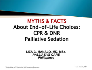 MYTHS & FACTS
About End-of-Life Choices:
CPR & DNR
Palliative Sedation
LIZA C. MANALO, MD, MSc.
PALLIATIVE CARE
Philippines
Withholding or Withdrawing Life Sustaining Treatment

Liza Manalo, MD

 