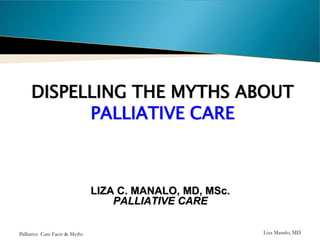 DISPELLING THE MYTHS ABOUT
PALLIATIVE CARE

LIZA C. MANALO, MD, MSc.
PALLIATIVE CARE
Philippines
Palliative Care Facts & Myths

Liza Manalo, MD

 