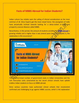 Facts of MBBS Abroad for Indian Students?
Indian culture has reliably seen the calling of clinical consideration as the most
common of all. Since Experts get the most raised honor, the youngsters of India
have perpetually inclined towards looking for a deep-rooted in drug and
prosperity sciences likewise called MBBS.
Nevertheless, in this period, the amount of students enrolling for MBBS abroad is
growing reliably and is higher than it was several years back. The request is, the
explanation is this occurrence?
The predetermined number of government seats in Indian Universities and the
rich instructive costs constrained by the secret clinical schools have upheld
endless Indian students to focus on MBBS abroad.
Since various countries have authorized clinical schools that recommend
confirmed and challenging to-go against MBBS courses, which is the explanation
 