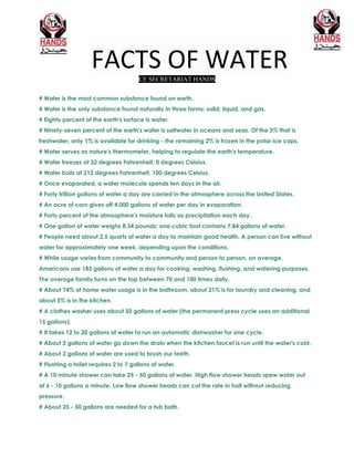 FACTS OF WATERCE SECRETARIAT HANDS
# Water is the most common substance found on earth.
# Water is the only substance found naturally in three forms: solid, liquid, and gas.
# Eighty percent of the earth's surface is water.
# Ninety-seven percent of the earth's water is saltwater in oceans and seas. Of the 3% that is
freshwater, only 1% is available for drinking - the remaining 2% is frozen in the polar ice caps.
# Water serves as nature's thermometer, helping to regulate the earth's temperature.
# Water freezes at 32 degrees Fahrenheit, 0 degrees Celsius.
# Water boils at 212 degrees Fahrenheit, 100 degrees Celsius.
# Once evaporated, a water molecule spends ten days in the air.
# Forty trillion gallons of water a day are carried in the atmosphere across the United States.
# An acre of corn gives off 4,000 gallons of water per day in evaporation.
# Forty percent of the atmosphere's moisture falls as precipitation each day.
# One gallon of water weighs 8.34 pounds; one cubic foot contains 7.84 gallons of water.
# People need about 2.5 quarts of water a day to maintain good health. A person can live without
water for approximately one week, depending upon the conditions.
# While usage varies from community to community and person to person, on average,
Americans use 183 gallons of water a day for cooking, washing, flushing, and watering purposes.
The average family turns on the tap between 70 and 100 times daily.
# About 74% of home water usage is in the bathroom, about 21% is for laundry and cleaning, and
about 5% is in the kitchen.
# A clothes washer uses about 50 gallons of water (the permanent press cycle uses an additional
15 gallons).
# It takes 12 to 20 gallons of water to run an automatic dishwasher for one cycle.
# About 2 gallons of water go down the drain when the kitchen faucet is run until the water's cold.
# About 2 gallons of water are used to brush our teeth.
# Flushing a toilet requires 2 to 7 gallons of water.
# A 10 minute shower can take 25 - 50 gallons of water. High flow shower heads spew water out
at 6 - 10 gallons a minute. Low flow shower heads can cut the rate in half without reducing
pressure.
# About 25 - 50 gallons are needed for a tub bath.
 