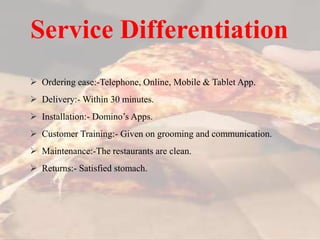  Ordering ease:-Telephone, Online, Mobile & Tablet App.
 Delivery:- Within 30 minutes.
 Installation:- Domino’s Apps.
 Customer Training:- Given on grooming and communication.
 Maintenance:-The restaurants are clean.
 Returns:- Satisfied stomach.
Service Differentiation
 