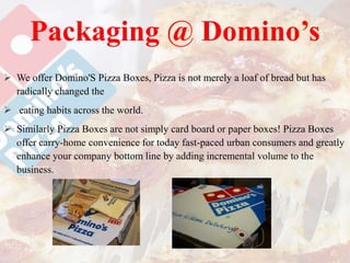 Packaging @ Domino’s
 We offer Domino'S Pizza Boxes, Pizza is not merely a loaf of bread but has
radically changed the
 eating habits across the world.
 Similarly Pizza Boxes are not simply card board or paper boxes! Pizza Boxes
offer carry-home convenience for today fast-paced urban consumers and greatly
enhance your company bottom line by adding incremental volume to the
business.
 