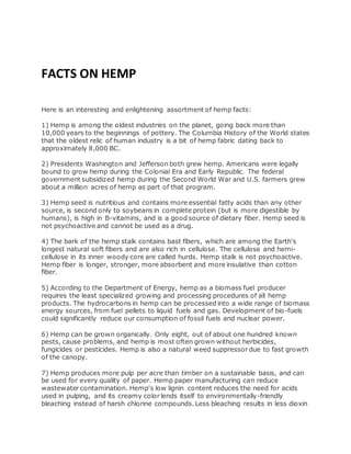FACTS ON HEMP
Here is an interesting and enlightening assortment of hemp facts:
1) Hemp is among the oldest industries on the planet, going back more than
10,000 years to the beginnings of pottery. The Columbia History of the World states
that the oldest relic of human industry is a bit of hemp fabric dating back to
approximately 8,000 BC.
2) Presidents Washington and Jefferson both grew hemp. Americans were legally
bound to grow hemp during the Colonial Era and Early Republic. The federal
government subsidized hemp during the Second World War and U.S. farmers grew
about a million acres of hemp as part of that program.
3) Hemp seed is nutritious and contains more essential fatty acids than any other
source, is second only to soybeans in complete protein (but is more digestible by
humans), is high in B-vitamins, and is a good source of dietary fiber. Hemp seed is
not psychoactive and cannot be used as a drug.
4) The bark of the hemp stalk contains bast fibers, which are among the Earth's
longest natural soft fibers and are also rich in cellulose. The cellulose and hemi-
cellulose in its inner woody core are called hurds. Hemp stalk is not psychoactive.
Hemp fiber is longer, stronger, more absorbent and more insulative than cotton
fiber.
5) According to the Department of Energy, hemp as a biomass fuel producer
requires the least specialized growing and processing procedures of all hemp
products. The hydrocarbons in hemp can be processed into a wide range of biomass
energy sources, from fuel pellets to liquid fuels and gas. Development of bio-fuels
could significantly reduce our consumption of fossil fuels and nuclear power.
6) Hemp can be grown organically. Only eight, out of about one hundred known
pests, cause problems, and hemp is most often grown without herbicides,
fungicides or pesticides. Hemp is also a natural weed suppressor due to fast growth
of the canopy.
7) Hemp produces more pulp per acre than timber on a sustainable basis, and can
be used for every quality of paper. Hemp paper manufacturing can reduce
wastewater contamination. Hemp's low lignin content reduces the need for acids
used in pulping, and its creamy color lends itself to environmentally-friendly
bleaching instead of harsh chlorine compounds. Less bleaching results in less dioxin
 
