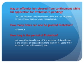 May an offender be released from confinement while
his application for Probation is pending?
Yes, the applicant may be released under the bail he posted
in the criminal case, or under recognizance.
How many times can one be granted Probation?
Only once.
How long is the period of Probation?
Not more than two (2) years if the sentence of the offender
is one (1) year or less; and not more than six (6) years if the
sentence is more than one (1) year.
 