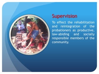 Supervision
To effect the rehabilitation
and reintegration of the
probationers as productive,
law-abiding and socially
responsible members of the
community.
 