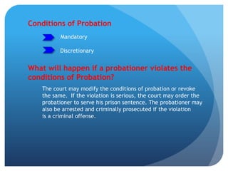 Conditions of Probation
Mandatory
What will happen if a probationer violates the
conditions of Probation?
The court may modify the conditions of probation or revoke
the same. If the violation is serious, the court may order the
probationer to serve his prison sentence. The probationer may
also be arrested and criminally prosecuted if the violation
is a criminal offense.
Discretionary
 